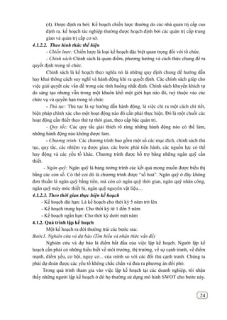 24
(4). Được định ra bởi: Kế hoạch chiến lược thường do các nhà quản trị cấp cao
định ra. kế hoạch tác nghiệp thường được hoạch định bởi các quản trị cấp trung
gian và quản trị cấp cơ sở.
4.1.2.2. Theo hình thức thể hiện
- Chiến lược: Chiến lược là loại kế hoạch đặc biệt quan trọng đối với tổ chức.
- Chính sách:Chính sách là quan điểm, phương hướng và cách thức chung để ra
quyết định trong tổ chức.
Chính sách là kế hoạch theo nghĩa nó là những quy định chung để hướng dẫn
hay khai thông cách suy nghĩ và hành động khi ra quyết định. Các chính sách giúp cho
việc giải quyết các vấn đề trong các tình huống nhất định. Chính sách khuyến khích tự
do sáng tạo nhưng vẫn trong một khuôn khổ một giới hạn nào đó, tuỳ thuộc vào các
chức vụ và quyền hạn trong tổ chức.
- Thủ tục: Thủ tục là sự hướng dẫn hành động, là việc chỉ ra một cách chi tiết,
biện pháp chính xác cho một hoạt động nào đó cần phải thực hiện. Đó là một chuối các
hoạt động cần thiết theo thứ tự thời gian, theo cấp bậc quản trị.
- Quy tắc: Các quy tắc giải thích rõ ràng những hành động nào có thể làm,
những hành động nào không được làm.
- Chương trình: Các chương trình bao gồm một số các mục đích, chính sách thủ
tục, quy tắc, các nhiệm vụ được giao, các bước phải tiến hành, các nguồn lực có thể
huy động và các yếu tố khác. Chương trình được hỗ trợ bằng những ngân quỹ cần
thiết.
- Ngân quỹ: Ngân quỹ là bảng tường trình các kết quả mong muốn được biểu thị
bằng các con số. Có thể coi đó là chương trình được “số hoá”. Ngân quỹ ở đây không
đơn thuần là ngân quỹ bằng tiền, mà còn có ngân quỹ thời gian, ngân quỹ nhân công,
ngân quỹ máy móc thiết bị, ngân quỹ nguyên vật liệu....
4.1.2.3. Theo thời gian thực hiện kế hoạch
- Kế hoạch dài hạn: Là kế hoạch cho thời kỳ 5 năm trở lên
- Kế hoạch trung hạn: Cho thời kỳ từ 1 đến 5 năm
- Kế hoạch ngắn hạn: Cho thời kỳ dưới một năm
4.1.2. Quá trình lập kế hoạch
Một kế hoạch ra đời thường trải các bước sau:
Bước1. Nghiên cứu và dự báo (Tìm hiểu và nhận thức vấn đề)
Nghiên cứu và dự báo là điểm bắt đầu của việc lập kế hoạch. Người lập kế
hoạch cần phải có những hiểu biết về môi trường, thị trường, về sự cạnh tranh, về điểm
mạnh, điểm yếu, cơ hội, nguy cơ... của mình so với các đối thủ cạnh tranh. Chúng ta
phải dự đoán được các yếu tố không chắc chắn và đưa ra phương án đối phó.
Trong quá trình tham gia vào việc lập kế hoạch tại các doanh nghiệp, tôi nhận
thấy những người lập kế hoạch ở đó họ thường sử dụng mô hình SWOT cho bước này.
 