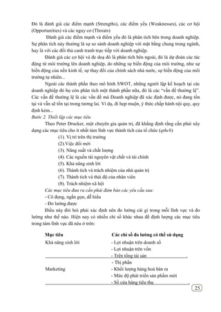 25
Đó là đánh giá các điểm mạnh (Strengths), các điểm yếu (Weaknesses), các cơ hội
(Opportunities) và các nguy cơ (Threats)
Đánh giá các điểm mạnh và điểm yếu đó là phân tích bên trong doanh nghiệp.
Sự phân tích này thường là sự so sánh doanh nghiệp với mặt bằng chung trong ngành,
hay là với các đối thủ canh tranh trực tiếp với doanh nghiệp.
Đánh giá các cơ hội và đe doạ đó là phân tích bên ngoài, đó là dự đoán các tác
động từ môi trường lên doanh nghiệp, do những sự biến động của môi trường, như sự
biến động của nền kinh tế, sự thay đổi của chính sách nhà nước, sự biến động của môi
trường tự nhiên...
Ngoài các thành phần theo mô hình SWOT, những người lập kế hoạch tại các
doanh nghiệp đó họ còn phân tích một thành phần nữa, đó là các “vấn đề thường lệ”.
Các vấn đề thường lệ là các vấn đề mà Doanh nghiệp đã xác định được, nó đang tồn
tại và vẫn sẽ tồn tại trong tương lai. Ví dụ, đi họp muộn, ý thức chấp hành nội quy, quy
định kém...
Bước 2. Thiết lập các mục tiêu
Theo Peter Drucker, một chuyên gia quản trị, đã khẳng định rằng cần phải xây
dựng các mục tiêu cho ít nhất tám lĩnh vực thành tích của tổ chức (qthcb)
(1). Vị trí trên thị trường
(2).Việc đổi mới
(3). Năng suất và chất lượng
(4). Các nguồn tài nguyên vật chất và tài chính
(5). Khả năng sinh lời
(6). Thành tích và trách nhiệm của nhà quản trị
(7). Thành tích và thái độ của nhân viên
(8). Trách nhiệm xã hội
Các mục tiêu đưa ra cần phải đảm bảo các yêu cầu sau:
- Cô đọng, ngắn gọn, dễ hiểu
- Đo lường được
Điều này đòi hỏi phải xác định nên đo lường cái gì trong mỗi lĩnh vực và đo
lường như thế nào. Hiện nay có nhiều chỉ số khác nhau để định lượng các mục tiêu
trong tám lĩnh vực đã nêu ở trên:
Mục tiêu Các chỉ số đo lƣờng có thể sử dụng
Khả năng sinh lời - Lợi nhuận trên doanh số
- Lợi nhuận trên vốn
- Trên tổng tài sản .
- Thị phần
Marketing - Khối lượng hàng hoá bán ra
- Mức độ phát triển sản phẩm mới
- Số cửa hàng tiêu thụ .
 