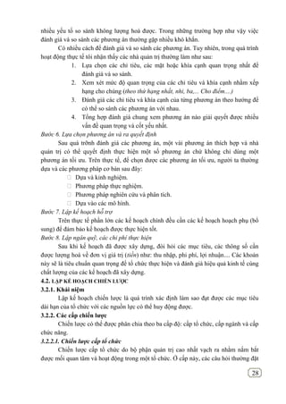 28
nhiều yếu tố so sánh không lượng hoá được. Trong những trường hợp như vậy việc
đánh giá và so sánh các phương án thường gặp nhiều khó khắn.
Có nhiều cách để đánh giá và so sánh các phương án. Tuy nhiên, trong quá trình
hoạt động thực tế tôi nhận thấy các nhà quản trị thường làm như sau:
1. Lựa chọn các chỉ tiêu, các mặt hoặc khía cạnh quan trọng nhất để
đánh giá và so sánh.
2. Xem xét mức độ quan trọng của các chỉ tiêu và khía cạnh nhằm xếp
hạng cho chúng (theo thứ hạng nhất, nhi, ba,... Cho điểm....)
3. Đánh giá các chỉ tiêu và khía cạnh của từng phương án theo hướng để
có thể so sánh các phương án với nhau.
4. Tổng hợp đánh giá chung xem phương án nào giải quyết được nhiều
vấn đề quan trọng và cốt yếu nhất.
Bước 6. Lựa chọn phương án và ra quyết định
Sau quá trỡnh đánh giá các phương án, một vài phương án thích hợp và nhà
quản trị có thể quyết định thực hiện một số phương án chứ không chỉ dùng một
phương án tối ưu. Trên thực tế, để chọn được các phương án tối ưu, người ta thường
dựa và các phương pháp cơ bản sau đây:
 Dựa và kinh nghiệm.
 Phương pháp thực nghiệm.
 Phương pháp nghiên cứu và phân tích.
 Dựa vào các mô hình.
Bước 7. Lập kế hoạch hỗ trợ
Trên thực tế phần lớn các kế hoạch chính đều cần các kế hoạch hoạch phụ (bổ
sung) để đảm bảo kế hoạch được thực hiện tốt.
Bước 8. Lập ngân quỹ, các chi phí thực hiện
Sau khi kế hoạch đã được xây dựng, đòi hỏi các mục tiêu, các thông số cần
được lượng hoá về đơn vị giá trị (tiền) như: thu nhập, phi phí, lợi nhuận.... Các khoản
này sẽ là tiêu chuẩn quan trọng để tổ chức thực hiện và đánh giá hiệu quả kinh tế cùng
chất lượng của các kế hoạch đã xây dựng.
4.2. LẬP KẾ HOẠCH CHIẾN LƢỢC
3.2.1. Khái niệm
Lập kế hoạch chiến lược là quá trình xác định làm sao đạt được các mục tiêu
dài hạn của tổ chức với các nguồn lực có thể huy động được.
3.2.2. Các cấp chiến lƣợc
Chiến lược có thể được phân chia theo ba cấp độ: cấp tổ chức, cấp ngành và cấp
chức năng.
3.2.2.1. Chiến lược cấp tổ chức
Chiến lược cấp tổ chức do bộ phận quản trị cao nhất vạch ra nhằm nắm bắt
được mối quan tâm và hoạt động trong một tổ chức. Ở cấp này, các câu hỏi thường đặt
 