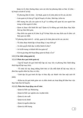 3
Quản trị tổ chức thường được xem xét trên hai phương diện cơ bản: tổ chức –
kỹ thuật và kinh tế xã hội
Về phương diện tổ chức – kỹ thuật, quản trị tổ chức phải trả lời các câu hỏi:
- Làm quản trị là làm gì? Lập kế hoạch, tổ chức, lãnh đạo, kiểm tra
- Đối tượng chủ yếu của quản trị là gì? Là những mối quan hệ con người bên
trong và bên ngoài tổ chức.
- Quản trị được tiến hành khi nào? Quản trị là những quá trình được thực hiện
liên tục theo thời gian.
- Mục đích của quản trị tổ chức là gì? là thực hiện các mục đich của tổ chức với
hiệu quả cao nhất.
Về phương diện kinh tế – xã hội, quản trị tổ chức phải trả lời các câu hỏi:
- Tổ chức được thành lập và hoạt động vì mục đích gì?
- Ai nắm quyền lãnh đạo và điều hành tổ chức?
- Ai là đối tượng và khách thể của quản trị?
- Giá trị gia tăng nhờ hoạt động quản trị thuộc về ai?
1.2.3. Các chức năng quản trị
1.2.3.1 Phân theo quá trình quản trị
- Lập kế hoạch (là quá trình thiết lập các mục tiêu và phương thức hành động
thích hợp để đạt mục tiêu).
- Tổ chức (là xây dựng những hình thái cơ cấu nhất định để đạt mục tiêu và
đảm bảo nguồn nhân lực theo cơ cấu).
- Lãnh đạo (là quá trình chỉ đạo và thúc đẩy các thành viên làm một cách tốt
nhất).
- Kiểm tra (là quá trình giám sát và chấn chỉnh các hoạt động để đảm bảo việc
thực hiện theo kế hoạch).
1.2.3.2. Phân theo hoạt động của tổ chức
- Quản trị lĩnh vực Marketing
- Quản trị lĩnh vực nghiên cứu và phát triển
- Quản trị sản xuất
- Quản trị tài chính
- Quản trị nguồn nhân lực
- Quản trị chất lượng
 