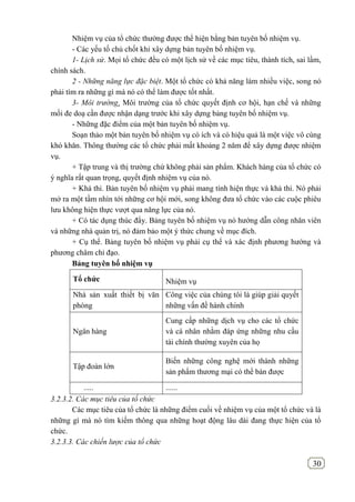 30
Nhiệm vụ của tổ chức thường được thể hiện bằng bản tuyên bố nhiệm vụ.
- Các yếu tố chủ chốt khi xây dựng bản tuyên bố nhiệm vụ.
1- Lịch sử. Mọi tổ chức đều có một lịch sử về các mục tiêu, thành tích, sai lầm,
chính sách.
2 - Những năng lực đặc biệt. Một tổ chức có khả năng làm nhiều việc, song nó
phải tìm ra những gì mà nó có thể làm được tốt nhất.
3- Môi trường. Môi trường của tổ chức quyết định cơ hội, hạn chế và những
mối đe doạ cần được nhận dạng trước khi xây dựng bảng tuyên bố nhiệm vụ.
- Những đặc điểm của một bản tuyên bố nhiệm vụ.
Soạn thảo một bản tuyên bố nhiệm vụ có ích và có hiệu quả là một việc vô cùng
khó khăn. Thông thường các tổ chức phải mất khoảng 2 năm để xây dựng được nhiệm
vụ.
+ Tập trung và thị trường chứ không phải sản phẩm. Khách hàng của tổ chức có
ý nghĩa rất quan trọng, quyết định nhiệm vụ của nó.
+ Khả thi. Bản tuyên bố nhiệm vụ phải mang tính hiện thực và khả thi. Nó phải
mở ra một tầm nhìn tới những cơ hội mới, song không đưa tổ chức vào các cuộc phiêu
lưu không hiện thực vượt qua năng lực của nó.
+ Có tác dụng thúc đẩy. Bảng tuyên bố nhiệm vụ nó hướng dẫn công nhân viên
và những nhà quản trị, nó đảm bảo một ý thức chung về mục đích.
+ Cụ thể. Bảng tuyên bố nhiệm vụ phải cụ thể và xác định phương hướng và
phương châm chỉ đạo.
Bảng tuyên bố nhiệm vụ
Tổ chức Nhiệm vụ
Nhà sản xuất thiết bị văn
phòng
Công việc của chúng tôi là giúp giải quyết
những vấn đề hành chính
Ngân hàng
Cung cấp những dịch vụ cho các tổ chức
và cá nhân nhằm đáp ứng những nhu cầu
tài chính thường xuyên của họ
Tập đoàn lớn
Biến những công nghệ mới thành những
sản phẩm thương mại có thể bán được
..... ......
3.2.3.2. Các mục tiêu của tổ chức
Các mục tiêu của tổ chức là những điểm cuối về nhiệm vụ của một tổ chức và là
những gì mà nó tìm kiếm thông qua những hoạt động lâu dài đang thực hiện của tổ
chức.
3.2.3.3. Các chiến lược của tổ chức
 
