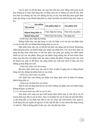 31
Các tổ chức có thể đạt được các mục tiêu theo hai cách: Bằng cách quản trị tốt
hơn những gì tổ chức hiện đang làm và bằng cách tìm ra những cái mới để làm. Khi
lựa chọn con đường này hay con đường kia hay cả hai, ban lãnh đạo phải quyết định
hoặc tập chung và các khách hàng hiện có, hoặc tìm kiếm các khách hàng mới, hoặc cả
hai.
Sản phẩm
Thị trƣờng
Sản phẩm hiện có Sản phẩm mới
Khách hàng hiện có Xâm nhập thị trường Phát triển sản phẩm
Khách hàng mới Phát triểm thị trường Đa dạng hoá
- Chiến lược xâm nhập thị trường.
Những chiến lược này tập trung và việc cải thiện vị trí của các sản phẩm hiện
có của tổ chức đối với những khách hàng hiện có của nó.
Một chiến lược như vậy có thể đòi hỏi phải xây dựng một kế hoạch Marketing
nhằm khuyến khích các khách hàng mua nhiều sản phẩm hơn. Các sách lược được sử
dụng để thực hiện chiến lược có thể bao gồm việc giảm giá, quảng cáo nhấn mạnh
nhiều lợi ích của sản phẩm, đóng gói sản phẩm trong những bao bì kích thước khác
nhau, hay đảm bảo sản phẩm luôn sãn sàng ở nhiều địa điểm. Tương tự như vậy, một
kế hoạch sản xuất có thể được xây dựng nhằm sản xuất một cách có hiệu quả hơn
những gì hiện đang sản xuất.
- Chiến lược phát triển thị trường
Khi theo đuổi chiến lược này một tổ chức sẽ phải cố gắng tìm ra những khách
hàng mới cho những sản phẩm hiện có của mình.
- Chiến lược phát triển sản phẩm
Với chiến lược này những sản phẩm mới được phát triển sẽ nhằm tới những
khách hàng hiện có.
- Chiến lược đa dạng hoá sản phẩm
Một tổ chức đa dạng hoá khi nó tìm kiếm những sản phẩm mới cho khách hàng
không để phục vụ hiện tại.
3.2.3.4. Kế hoạch danh mục đầu tư của tổ chức
Giai đoạn cuối cùng của quá trình hoạch định chiến lược là việc đề ra các kế
hoạch danh mục đầu tư của tổ chức. Thực ra thì phần lớn các tổ chức tại một thời điểm
cụ thể cũng đều có các danh mục đầu tư vào các công việc kinh doanh. Việc quản trị
sẽ dễ dàng nếu các nguồn tài nguyên và tiền mặt dồi dào và mọi nhóm đều tăng trưởng
và sinh lời. Thật ra không phải là như vậy, nên cần phải lựa chọn.
 