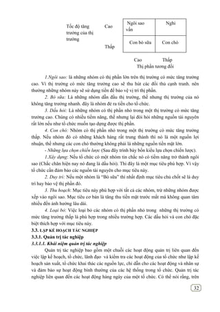 32
1.Ngôi sao: là những nhóm có thị phần lớn trên thị trường có mức tăng trưởng
cao. Vì thị trường có mức tăng trưởng cao sẽ thu hút các đối thủ cạnh tranh. nên
thường những nhóm này sẽ sử dụng tiền để bảo vệ vị trí thị phần.
2. Bò sữa: Là những nhóm dẫn đầu thị trường, thế nhưng thị trường của nó
không tăng trưởng nhanh. đây là nhóm đẻ ra tiền cho tổ chức.
3. Dấu hỏi: Là những nhóm có thị phần nhỏ trong một thị trường có mức tăng
trưởng cao. Chúng có nhiều tiềm năng, thế nhưng lại đòi hỏi những nguồn tài nguyên
rất lớn nếu như tổ chức muốn tạo dựng được thị phần.
4. Con chó: Nhóm có thị phần nhỏ trong một thị trường có mức tăng trưởng
thấp. Nếu nhóm đó có những khách hàng rất trung thành thì nó là một nguồn lợi
nhuận, thế nhưng các con chó thường không phải là những nguồn tiền mặt lớn.
- Những lựa chọn chiến lược (Sau đây trình bày bốn kiểu lựa chọn chiến lược).
1.Xây dựng: Nếu tổ chức có một nhóm tin chắc nó có tiềm năng trở thành ngôi
sao (Chắc chăn hiện nay nó đang là dấu hỏi). Thi đây là một mục tiêu phù hợp. Vì vậy
tổ chức cần đảm bảo các nguồn tài nguyên cho mục tiêu này.
2. Duy trì: Nếu một nhóm là “Bò sữa” thì nhất định mục tiêu chủ chốt sẽ là duy
trì hay bảo vệ thị phần đó.
3. Thu hoạch: Mục tiêu này phù hợp với tất cả các nhóm, trừ những nhóm được
xếp vào ngôi sao. Mục tiêu cơ bản là tăng thu tiền mặt trước mắt mà không quan tâm
nhiều đến ảnh hưởng lâu dài.
4. Loại bỏ: Việc loại bỏ các nhóm có thị phần nhỏ trong những thị trường có
mức tăng trưởng thấp là phù hợp trong nhiều trường hợp. Các dấu hỏi và con chó đặc
biệt thích hợp với mục tiêu này.
3.3. LẬP KẾ HOẠCH TÁC NGHIỆP
3.3.1. Quản trị tác nghiệp
3.3.1.1. Khái niệm quản trị tác nghiệp
Quản trị tác nghiệp bao gồm một chuỗi các hoạt động quản trị liên quan đến
việc lập kế hoạch, tổ chức, lãnh đạo và kiểm tra các hoạt động của tổ chức như lập kế
hoạch sản xuất, tổ chức khai thác các nguồn lực, chỉ dẫn cho các hoạt động và nhân sự
và đảm bảo sự hoạt động bình thường của các hệ thống trong tổ chức. Quản trị tác
nghiệp liên quan đến các hoạt động hàng ngày của một tổ chức. Có thể nói rằng, trên
Ngôi sao Nghi
vấn
Con bò sữa Con chó
Cao
Thấp
Cao Thấp
Thị phần tương đối
Tốc độ tăng
trưởng của thị
trường
 