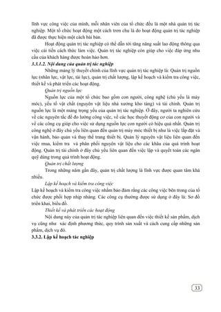 33
lĩnh vực công việc của mình, mỗi nhân viên của tổ chức đều là một nhà quản trị tác
nghiệp. Một tổ chức hoạt động một cách trơn chu là do hoạt động quản trị tác nghiệp
đã được thực hiện một cách bài bản.
Hoạt động quản trị tác nghiệp có thể dẫn tới tăng năng suất lao động thông qua
việc cải tiến cách thức làm việc. Quản trị tác nghiệp còn giúp cho việc đáp ứng nhu
cầu của khách hàng được hoàn hảo hơn.
3.3.1.2. Nội dung của quản trị tác nghiệp
Những mảng lý thuyết chính của lĩnh vực quản trị tác nghiệp là: Quản trị nguồn
lực (nhân lực, vật lực, tài lực), quản trị chất lượng, lập kế hoạch và kiểm tra công việc,
thiết kế và phát triển các hoạt động.
Quản trị nguồn lực
Nguồn lực của một tổ chức bao gồm con người, công nghệ (chủ yếu là máy
móc), yếu tố vật chất (nguyên vật liệu nhà xưởng kho tàng) và tài chính. Quản trị
nguồn lực là một mảng trọng yếu của quản trị tác nghiệp. Ở đây, người ta nghiên cứu
về các nguyên tắc để đo lường công việc, về các học thuyết động cơ của con người và
về các công cụ giúp cho việc sử dụng nguồn lực con người có hiệu quả nhất. Quản trị
công nghệ ở đây chủ yếu liên quan đến quản trị máy móc thiết bị như là việc lắp đặt và
vận hành, bảo quản và thay thế trang thiết bị. Quản lý nguyên vật liệu liên quan đến
việc mua, kiểm tra và phân phối nguyên vật liệu cho các khâu của quá trình hoạt
động. Quản trị tài chính ở đây chủ yếu liên quan đến việc lập và quyết toán các ngân
quỹ dùng trong quá trình hoạt động.
Quản trị chất lượng
Trong những năm gần đây, quản trị chất lượng là lĩnh vực được quan tâm khá
nhiều.
Lập kế hoạch và kiểm tra công việc
Lập kế hoạch và kiểm tra công việc nhằm bảo đảm rằng các công việc bên trong của tổ
chức được phối hợp nhịp nhàng. Các công cụ thường được sử dụng ở đây là: Sơ đồ
triển khai, biểu đồ.
Thiết kế và phát triển các hoạt động
Nội dung này của quản trị tác nghiệp liên quan đến việc thiết kế sản phẩm, dịch
vụ cũng như xác định phương thức, quy trình sản xuất và cách cung cấp những sản
phẩm, dịch vụ đó.
3.3.2. Lập kế hoạch tác nghiệp
 