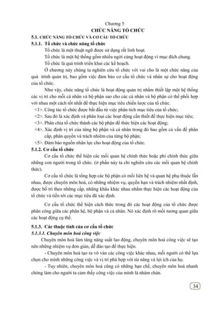 34
Chương 5
CHỨC NĂNG TỔ CHỨC
5.1. CHỨC NĂNG TỔ CHỨC VÀ CƠ CẤU TỔ CHỨC
5.1.1. Tổ chức và chức năng tổ chức
Tổ chức là một thuật ngữ được sử dụng rất linh hoạt.
Tổ chức là một hệ thống gồm nhiều ngời cùng hoạt động vì mục đích chung.
Tổ chức là quá trình triển khai các kế hoạch.
Ở chương này chúng ta nghiên cứu tổ chức với vai cho là một chức năng của
quá trình quản trị, bao gồm việc đảm bảo cơ cấu tổ chức và nhân sự cho hoạt động
của tổ chức.
Như vậy, chức năng tổ chức là hoạt động quản trị nhằm thiết lập một hệ thống
các vị trí cho mỗi cá nhân và bộ phận sao cho các cá nhân và bộ phận có thể phối hợp
với nhau một cách tốt nhất để thực hiện mục tiêu chiến lược của tổ chức.
<1>. Công tác tổ chức được bắt đầu từ việc phân tích mục tiêu của tổ chức;
<2>. Sau đó là xác định và phân loại các hoạt động cần thiết để thực hiện mục tiêu;
<3>. Phân chia tổ chức thành các bộ phận để thức hiện các hoạt động;
<4>. Xác định vị trí của từng bộ phận và cá nhân trong đó bao gồm cả vấn đề phân
cấp, phân quyền và trách nhiêm của từng bộ phận;
<5>. Đảm bảo nguồn nhân lực cho hoạt động của tổ chức.
5.1.2. Cơ cấu tổ chức
Cơ cấu tổ chức thể hiện các mối quan hệ chính thức hoặc phi chính thức giữa
những con người trong tổ chức. (ở phần này ta chỉ nghiên cứu các mối quan hệ chính
thức).
Cơ cấu tổ chức là tổng hợp các bộ phận có mối liên hệ và quan hệ phụ thuộc lẫn
nhau, được chuyên môn hoá, có những nhiệm vụ, quyền hạn và trách nhiệm nhất định,
được bố trí theo những cấp, những khâu khác nhau nhằm thực hiện các hoạt động của
tổ chức và tiến tới các mục tiêu đã xác định.
Cơ cấu tổ chức thể hiện cách thức trong đó các hoạt động của tổ chức được
phân công giữa các phân hệ, bộ phận và cá nhân. Nó xác định rõ mối tương quan giữa
các hoạt động cụ thể.
5.1.3. Các thuộc tính của cơ cấu tổ chức
5.1.3.1. Chuyên môn hoá công việc
Chuyên môn hoá làm tăng năng suất lao động, chuyên môn hoá công việc sẽ tạo
nên những nhiệm vụ đơn giản, dễ đào tạo để thực hiện.
- Chuyên môn hoá tạo ra vô vàn các công việc khác nhau, mỗi người có thể lựa
chọn cho mình những công việc và vị trí phù hợp với tài năng và lợi ích của họ.
- Tuy nhiên, chuyên môn hoá cũng có những hạn chế, chuyên môn hoá nhanh
chóng làm cho người ta cảm thấy công việc của mình là nhàm chán.
 