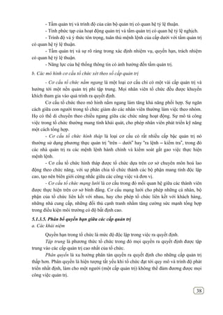 38
- Tầm quản trị và trình độ của cán bộ quản trị có quan hệ tỷ lệ thuận.
- Tính phức tạp của hoạt động quản trị và tầm quản trị có quan hệ tỷ lệ nghịch.
- Trình độ và ý thức tôn trọng, tuân thủ mệnh lệnh của cấp dưới với tầm quản trị
có quan hệ tỷ lệ thuận.
- Tầm quản trị và sự rõ ràng trong xác định nhiệm vụ, quyến hạn, trách nhiệm
có quan hệ tỷ lệ thuận.
- Năng lực của hệ thống thông tin có ảnh hưởng đến tầm quản trị.
b. Các mô hình cơ cấu tổ chức xét theo số cấp quản trị
- Cơ cấu tổ chức nằm ngang là một loại cơ cấu chỉ có một vài cấp quản trị và
hướng tới một nền quản trị phi tập trung. Mọi nhân viên tổ chức đều được khuyến
khích tham gia vào quá trình ra quyết định.
Cơ cấu tổ chức theo mô hình nằm ngang làm tăng khả năng phối hợp. Sự ngăn
cách giữa con người trong tổ chức giảm do các nhân viên thường làm việc theo nhóm.
Họ có thể di chuyển theo chiều ngang giữa các chức năng hoạt động. Sự mô tả công
việc trong tổ chức thường mang tính khái quát, cho phép nhân viên phát triển kỹ năng
một cách tổng hợp.
- Cơ cấu tổ chức hình tháp là loại cơ cấu có rất nhiều cấp bậc quản trị nó
thường sử dụng phương thực quản trị “trên – dưới” hay “ra lệnh – kiểm tra”, trong đó
các nhà quản trị ra các mệnh lệnh hành chính và kiểm soát gắt gao việc thực hiện
mệnh lệnh.
- Cơ cấu tổ chức hình tháp được tổ chức dựa trên cơ sở chuyên môn hoá lao
động theo chức năng, với sự phân chia tổ chức thành các bộ phận mang tính độc lập
cao, tạo nên biên giới cứng nhắc giữa các công việc và đơn vị.
- Cơ cấu tổ chức mạng lưới là cơ cấu trong đó mối quan hệ giữa các thành viên
được thực hiện trên cơ sở bình đẳng. Cơ cấu mạng lưới cho phép những cá nhân, bộ
phận của tổ chức liên kết với nhau, hay cho phép tổ chức liên kết với khách hàng,
những nhà cung cấp, những đối thủ cạnh tranh nhằm tăng cường sức mạnh tổng hợp
trong điều kiện môi trường có độ bất định cao.
5.1.3.5. Phân bổ quyền hạn giữa các cấp quản trị
a. Các khái niệm
Quyền hạn trong tổ chức là mức độ độc lập trong việc ra quyết định.
Tập trung là phương thức tổ chức trong đó mọi quyền ra quyết định được tập
trung vào các cấp quản trị cao nhất của tổ chức.
Phân quyến là xu hướng phân tán quyền ra quyết định cho những cấp quản trị
thấp hơn. Phân quyền là hiện tượng tất yếu khi tổ chức đạt tới quy mô và trình độ phát
triển nhất định, làm cho một người (một cấp quản trị) không thể đảm đương được mọi
công việc quản trị.
 
