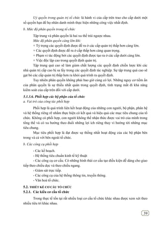 39
Uỷ quyền trong quản trị tổ chức là hành vi của cấp trên trao cho cấp dưới một
số quyền hạn để họ nhân danh mình thực hiện những công việc nhất định.
b. Mức độ phân quyền trong tổ chức
Tập trung và phân quyền là hai xu thế trái ngược nhau.
Mức độ phân quyền càng lớn khi:
+ Tỷ trọng các quyết định được đề ra ở các cấp quản trị thấp hơn càng lớn.
+ Các quyết định được đề ra ở cấp thấp hơn càng quan trọng.
+ Phạm vi tác động bởi các quyết định được tạo ra ở các cấp dưới càng lớn.
+ Việc độc lập cao trong quyết định quản trị.
Tập trung quá cao sẽ làm giảm chất lượng các quyết định chiến lược khi các
nhà quản trị cấp cao bị sa lầy trong các quyết định tác nghiệp. Sự tập trung quá cao sẽ
gạt bỏ các cấp quản trị thấp hơn ra khỏi quá trình ra quyết định.
Tuy nhiên phân quyền không phải bao giờ cùng có lợi. Những nguy cơ tiềm ẩn
của phân quyền là sự thiếu nhất quán trong quyết định, tình trạng mất đi khả năng
kiểm soát của cấp trên đối với cấp dưới.
5.1.3.6. Phối hợp các bộ phận của tổ chức
a. Vai trò của công tác phối hợp
Phối hợp là quá trình liên kết hoạt động của những con người, bộ phận, phân hệ
và hệ thống riêng rẽ nhằm thực hiện có kết quả và hiệu quả các mục tiêu chung của tổ
chức. Không có phối hợp, con người không thể nhận thức được vai trò của mình trong
tổng thể và có xu hướng theo đuổi những lợi ích riêng thay vì hướng tới những mục
tiêu chung.
Mục tiêu phối hợp là đạt được sự thống nhất hoạt động của các bộ phận bên
trong và cả với bên ngoài tổ chức.
b. Các công cụ phối hợp
- Các kế hoạch.
- Hệ thống tiêu chuẩn kinh tế kỹ thuật
- Các công cụ cơ cấu. Có những hình thái cơ cấu tạo điều kiện dễ dàng cho giao
tiếp theo chiều dọc và theo chiều ngang.
- Giám sát trực tiếp.
- Các công cụ của hệ thống thông tin, truyền thông.
- Văn hoá tổ chức.
5.2. THIẾT KẾ CƠ CẤU TỔ CHỨC
5.2.1. Các kiểu cơ cấu tổ chức
Trong thực tế tốn tại rất nhiều loại cơ cấu tổ chức khác nhau được xem xét theo
nhiều tiêu trí khác nhau.
 