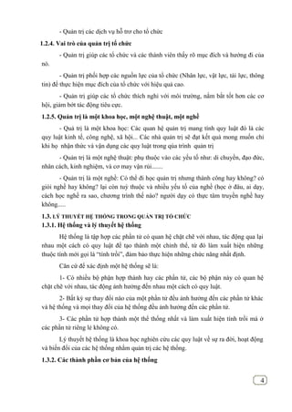 4
- Quản trị các dịch vụ hỗ trơ cho tổ chức
1.2.4. Vai trò của quản trị tổ chức
- Quản trị giúp các tổ chức và các thành viên thấy rõ mục đích và hướng đi của
nó.
- Quản trị phối hợp các nguồn lực của tổ chức (Nhân lực, vật lực, tài lực, thông
tin) để thực hiện mục đích của tổ chức với hiệu quả cao.
- Quản trị giúp các tổ chức thích nghi với môi trường, nắm bắt tốt hơn các cơ
hội, giảm bớt tác động tiêu cực.
1.2.5. Quản trị là một khoa học, một nghệ thuật, một nghề
- Quả trị là một khoa học: Các quan hệ quản trị mang tính quy luật đó là các
quy luật kinh tế, công nghệ, xã hội... Các nhà quản trị sẽ đạt kết quả mong muốn chỉ
khi họ nhận thức và vận dụng các quy luật trong qúa trình quản trị
- Quản trị là một nghệ thuật: phụ thuộc vào các yếu tố như: di chuyền, đạo đức,
nhân cách, kinh nghiệm, và cơ may vận rủi.......
- Quản trị là một nghề: Có thể đi học quản trị nhưng thành công hay không? có
giỏi nghề hay không? lại còn tuỳ thuộc và nhiều yếu tố của nghề (học ở đâu, ai dạy,
cách học nghề ra sao, chương trình thế nào? người dạy có thực tâm truyền nghề hay
không.....
1.3. LÝ THUYẾT HỆ THỐNG TRONG QUẢN TRỊ TỔ CHỨC
1.3.1. Hệ thống và lý thuyết hệ thống
Hệ thống là tập hợp các phần tử có quan hệ chặt chẽ với nhau, tác động qua lại
nhau một cách có quy luật để tạo thành một chỉnh thể, từ đó làm xuất hiện những
thuộc tính mới gọi là “tính trồi”, đảm bảo thực hiện những chức năng nhất định.
Căn cứ để xác định một hệ thống sẽ là:
1- Có nhiều bộ phận hợp thành hay các phần tử, các bộ phận này có quan hệ
chặt chẽ với nhau, tác động ảnh hưởng đến nhau một cách có quy luật.
2- Bất kỳ sự thay đổi nào của một phần tử đều ảnh hưởng đến các phần tử khác
và hệ thống và mọi thay đổi của hệ thống đều ảnh hưởng đến các phần tử.
3- Các phần tử hợp thành một thể thống nhất và làm xuất hiện tính trồi mà ở
các phần tử riêng lẻ không có.
Lý thuyết hệ thống là khoa học nghiên cứu các quy luật về sự ra đời, hoạt động
và biến đổi của các hệ thống nhằm quản trị các hệ thống.
1.3.2. Các thành phần cơ bản của hệ thống
 