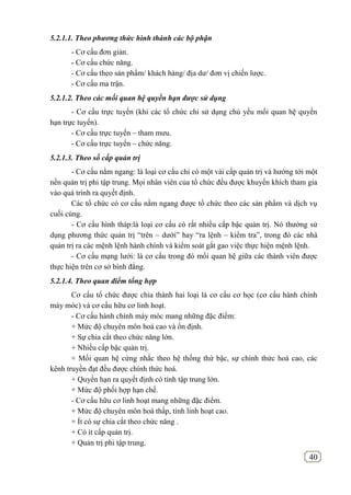 40
5.2.1.1. Theo phương thức hình thành các bộ phận
- Cơ cấu đơn giản.
- Cơ cấu chức năng.
- Cơ cấu theo sản phẩm/ khách hàng/ địa dư/ đơn vị chiến lược.
- Cơ cấu ma trận.
5.2.1.2. Theo các mối quan hệ quyền hạn được sử dụng
- Cơ cấu trực tuyến (khi các tổ chức chỉ sử dụng chủ yếu mối quan hệ quyền
hạn trực tuyến).
- Cơ cấu trực tuyến – tham mưu.
- Cơ cấu trực tuyến – chức năng.
5.2.1.3. Theo số cấp quản trị
- Cơ cấu nằm ngang: là loại cơ cấu chỉ có một vài cấp quản trị và hướng tới một
nền quản trị phi tập trung. Mọi nhân viên của tổ chức đều được khuyến khích tham gia
vào quá trình ra quyết định.
Các tổ chức có cơ cấu nằm ngang được tổ chức theo các sản phẩm và dịch vụ
cuối cùng.
- Cơ cấu hình tháp:là loại cơ cấu có rất nhiều cấp bậc quản trị. Nó thường sử
dụng phương thức quản trị “trên – dưới” hay “ra lệnh – kiểm tra”, trong đó các nhà
quản trị ra các mệnh lệnh hành chính và kiểm soát gắt gao việc thực hiện mệnh lệnh.
- Cơ cấu mạng lưới: là cơ cấu trong đó mối quan hệ giữa các thành viên được
thực hiện trên cơ sở bình đẳng.
5.2.1.4. Theo quan điểm tổng hợp
Cơ cấu tổ chức được chia thành hai loại là cơ cấu cơ học (cơ cấu hành chính
máy móc) và cơ cấu hữu cơ linh hoạt.
- Cơ cấu hành chính máy móc mang những đặc điểm:
+ Mức độ chuyên môn hoá cao và ổn định.
+ Sự chia cắt theo chức năng lớn.
+ Nhiều cấp bậc quản trị.
+ Mối quan hệ cứng nhắc theo hệ thống thứ bậc, sự chính thức hoá cao, các
kênh truyền đạt đều được chính thức hoá.
+ Quyền hạn ra quyết định có tính tập trung lớn.
+ Mức độ phối hợp hạn chế.
- Cơ cấu hữu cơ linh hoạt mang những đặc điểm.
+ Mức độ chuyên môn hoá thấp, tính linh hoạt cao.
+ Ít có sự chia cắt theo chức năng .
+ Có ít cấp quản trị.
+ Quản trị phi tập trung.
 