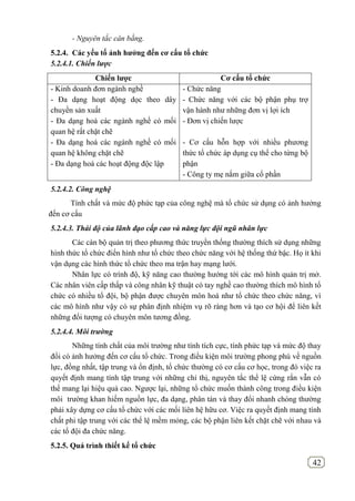 42
- Nguyên tắc cân bằng.
5.2.4. Các yếu tố ảnh hƣởng đến cơ cấu tổ chức
5.2.4.1. Chiến lược
Chiến lƣợc Cơ cấu tổ chức
- Kinh doanh đơn ngành nghề
- Đa dạng hoạt động dọc theo dây
chuyền sản xuất
- Đa dạng hoá các ngành nghề có mối
quan hệ rất chặt chẽ
- Đa dạng hoá các ngành nghề có mối
quan hệ không chặt chẽ
- Đa dạng hoá các hoạt động độc lập
- Chức năng
- Chức năng với các bộ phận phụ trợ
vận hành như những đơn vị lợi ích
- Đơn vị chiến lược
- Cơ cấu hỗn hợp với nhiều phương
thức tổ chức áp dụng cụ thể cho từng bộ
phận
- Công ty mẹ nắm giữa cổ phần
5.2.4.2. Công nghệ
Tính chất và mức độ phức tạp của công nghệ mà tổ chức sử dụng có ảnh hưởng
đến cơ cấu
5.2.4.3. Thái độ của lãnh đạo cấp cao và năng lực đội ngũ nhân lực
Các cán bộ quản trị theo phương thức truyền thống thường thích sử dụng những
hình thức tổ chức điển hình như tổ chức theo chức năng với hệ thống thứ bậc. Họ ít khi
vận dụng các hình thức tổ chức theo ma trận hay mạng lưới.
Nhân lực có trình độ, kỹ năng cao thường hướng tới các mô hình quản trị mở.
Các nhân viên cấp thấp và công nhân kỹ thuật có tay nghề cao thường thích mô hình tổ
chức có nhiều tổ đội, bộ phận được chuyên môn hoá như tổ chức theo chức năng, vì
các mô hình như vậy có sự phân định nhiệm vụ rõ ràng hơn và tạo cơ hội để liên kết
những đối tượng có chuyên môn tương đồng.
5.2.4.4. Môi trường
Những tính chất của môi trường như tính tích cực, tính phức tạp và mức độ thay
đổi có ảnh hưởng đến cơ cấu tổ chức. Trong điều kiện môi trường phong phú về nguồn
lực, đồng nhất, tập trung và ổn định, tổ chức thường có cơ cấu cơ học, trong đó việc ra
quyết định mang tính tập trung với những chỉ thị, nguyên tắc thể lệ cứng rắn vẫn có
thể mang lại hiệu quả cao. Ngược lại, những tổ chức muốn thành công trong điều kiện
môi trường khan hiếm nguồn lực, đa dạng, phân tán và thay đổi nhanh chóng thường
phải xây dựng cơ cấu tổ chức với các mối liên hệ hữu cơ. Việc ra quyết định mang tính
chất phi tập trung với các thể lệ mềm mỏng, các bộ phận liên kết chặt chẽ với nhau và
các tổ đội đa chức năng.
5.2.5. Quá trình thiết kế tổ chức
 