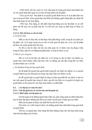 45
- Hình thành cấp bậc quản trị. Các cấp quản trị trung gian được hợp thành căn
cứ vào quyết định tầm quản trị và tiêu chí hợp nhóm các bộ phận.
- Giao quyền hạn. Xác định ai có quyền quyết định cho ai và ai sẽ phải báo cáo
cho ai trong tổ chức. Giao quyền hạn cần thiết cho những người đứng đầu các nhóm để
tiến hành quản trị các hoạt động.
- Phối hợp. Xây dựng cơ chế phối hợp hoạt động của các bộ phận và cơ chế
giám sát kết quả của sự phối hợp đó. Cụ thể hoá các công cụ phối hợp sẽ được sử
dụng.
5.2.5.4. Thể chế hoá cơ cấu tổ chức
a. Sơ đồ tổ chức
Mỗi cơ cấu tổ chức đều có thể được biểu diễn bằng sơ đồ, trong đó xác định các
bộ phận, các vị trí quan trọng của cơ cấu và mối quan hệ giữa các vị trí, các bộ phận
đó theo các tuyến quyền hạn chủ yếu.
Sơ đồ cơ cấu tổ chức chỉ cho các nhà quản trị và nhân viên, họ đang ở đâu
trong tổ chức, gắn bó với những bộ phận khác và toàn tổ chức ra sao.
b. Mô tả vị trí công tác
Mô tả vị trí là tài liệu xác định các vị trí trong cơ cấu tổ chức với nhiệm vụ,
quyền hạn, trách nhiệm, điều kiện làm việc và những yêu cầu đặc trưng đối với nhân
sự đảm nhiệm các vị trí đó.
c. Sơ đồ phân bổ quyền hạn quyết định
Sơ đồ phân bổ quyền hạn quyết định trong đó xác định các nhiệm vụ và quyền
ra quyết định của các nhà quan trị trong việc thực hiện các nhiệm vụ đó.
Sơ đồ quyền hạn ra quyết định là công cụ hiệu quả nhất để xác định và làm rõ
các mối quan hệ quyền hạn trong tổ chức, qua đó cho thấy ai có quyền ký duyệt các
quyết định có liên quan tới việc thực hiện nhiệm vụ nhất định.
5.3. CÁN BỘ QUẢN TRỊ TỔ CHỨC
5.3.1. Cán bộ quản trị và vai trò của cán bộ quản trị
5.3.1.1. Khái niệm cán bộ quản trị
Cán bộ quản trị là những người thực hiện các chức năng quản trị nhằm đảm bảo
cho tổ chức đạt được những mục đích của mình với kết quả và hiệu quả cao nhất.
Một cán bộ quản trị được xác định bởi ba yếu tố cơ bản:
Thứ nhất, có vị thế trong tổ chức với những quyền hạn nhất định trong quá trình
ra quyết định.
Thứ hai, có quyền hạn: chức năng thể hiện những công việc cần thực hiện trong
toàn bộ hoạt động của tổ chức.
 