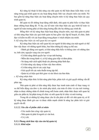 47
Kỹ năng kỹ thuật là khả năng của nhà quản trị thể hiện được kiến thức và tài
năng trong quá trình quản trị các hoạt động thuộc lĩnh vực chuyên môn của mình. Nó
bao gồm kỹ năng thực hiện các hoạt động chuyên môn và kỹ năng thực hiện các quy
trình quản trị.
Để quản trị tốt những hoạt động nhất định, nhà quản trị phải hiểu và thực hiện
được những hoạt động đó. Ví dụ, các kế toán viên thực hiện các quy trình kế toán và
người kế toán trưởng phải có khả năng hướng dẫn cho họ những quy trình đó.
Đồng thời với kỹ năng thực hiện hoạt động chuyên môn, mọi nhà quản trị phải
có khả năng thực hiện các quá trình quản trị bao gồm việc lập kế hoạch, tổ chức, lãnh
đạo và kiểm tra đối với các hoạt động trong phạm vi trách nhiệm của mình.
b. Kỹ năng thực hiện các mối quan hệ con người
Kỹ năng thực hiện các mối quan hệ con người là khả năng của một người có thể
làm việc được với những người khác, bao hàm những kỹ năng cụ thể sau:
- Đánh giá đúng con người, có khả năng thấu hiểu và thông cảm với những tâm
tư, tình cảm, nguyện vọng của con người.
- Có khả năng dành quyền lực và tạo ảnh hưởng.
- Mềm dẻo trong hành vi, có kỹ năng giao tiếp và đàm phán.
- Sử dụng một cách nghệ thuật các phương pháp lãnh đạo.
- Có khả năng xây dựng và làm việc theo nhóm.
- Có khả năng chủ trì các cuộc họp.
- Giải quyết tốt các mâu thuẫn trong tập thể.
- Quản trị có hiệu quả thời gian và sức khoẻ của bản thân.
c. Kỹ năng nhận thức
Kỹ năng nhận thức là khả năng phát hiện, phân tích và giải quyết những vấn đề
phức tạp.
Nhà quản trị phải có khả năng thấy được bực tranh toàn cảnh về thực trạng và
xu thế biến động của đơn vị do mình phụ trách, của toàn tổ chức và của môi trường;
nhận ra được những nhân tố chình trong mỗi hoàn cảnh; nhận thức được mối quan hệ
giữa các phần tử, bộ phận trong tổ chức và mối quan hệ tổ chức và môi trường.
Trong tất cả những kỹ năng được cho là cần phải có đối với nhà quản trị, có lẽ
kỹ năng được đánh giá cao và được nhấn mạnh chính là năng lực phân tích và giải
quyết vấn đề.
5.3.2.2. Yêu cầu về phẩm chất cá nhân
- Ước muốn làm công việc quản trị.
- Nhà quản trị phải là người có văn hoá.
- Có ý chí.
5.3.3. Phong cách làm việc của cán bộ quản trị
5.3.3.1. Khái niệm
 