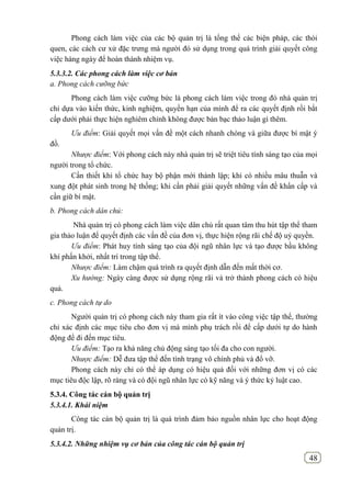 48
Phong cách làm việc của các bộ quản trị là tổng thể các biện pháp, các thói
quen, các cách cư xử đặc trưng mà người đó sử dụng trong quá trình giải quyết công
việc hàng ngày để hoàn thành nhiệm vụ.
5.3.3.2. Các phong cách làm việc cơ bản
a. Phong cách cưỡng bức
Phong cách làm việc cưỡng bức là phong cách làm việc trong đó nhà quản trị
chỉ dựa vào kiến thức, kinh nghiệm, quyền hạn của mình để ra các quyết định rồi bắt
cấp dưới phải thực hiện nghiêm chỉnh không được bàn bạc thảo luận gì thêm.
Ưu điểm: Giải quyết mọi vấn đề một cách nhanh chóng và giữa được bí mật ý
đồ.
Nhược điểm: Với phong cách này nhà quản trị sẽ triệt tiêu tính sáng tạo của mọi
người trong tổ chức.
Cần thiết khi tổ chức hay bộ phận mới thành lập; khi có nhiều mâu thuẫn và
xung đột phát sinh trong hệ thống; khi cần phải giải quyết những vấn đề khẩn cấp và
cần giữ bí mật.
b. Phong cách dân chủ:
Nhà quản trị có phong cách làm việc dân chủ rất quan tâm thu hút tập thể tham
gia thảo luận để quyết định các vấn đề của đơn vị, thực hiện rộng rãi chế độ uỷ quyền.
Ưu điểm: Phát huy tính sáng tạo của đội ngũ nhân lực và tạo được bầu không
khí phấn khởi, nhất trí trong tập thể.
Nhược điểm: Làm chậm quá trình ra quyết định dẫn đến mất thời cơ.
Xu hướng: Ngày càng được sử dụng rộng rãi và trở thành phong cách có hiệu
quả.
c. Phong cách tự do
Người quản trị có phong cách này tham gia rất ít vào công việc tập thể, thường
chỉ xác định các mục tiêu cho đơn vị mà mình phụ trách rồi để cấp dưới tự do hành
động để đi đến mục tiêu.
Ưu điểm: Tạo ra khả năng chủ động sáng tạo tối đa cho con người.
Nhược điểm: Dễ đưa tập thể đến tình trạng vô chính phủ và đổ vỡ.
Phong cách này chỉ có thể áp dụng có hiệu quả đối với những đơn vị có các
mục tiêu độc lập, rõ ràng và có đội ngũ nhân lực có kỹ năng và ý thức kỷ luật cao.
5.3.4. Công tác cán bộ quản trị
5.3.4.1. Khái niệm
Công tác cán bộ quản trị là quá trình đảm bảo nguồn nhân lực cho hoạt động
quản trị.
5.3.4.2. Những nhiệm vụ cơ bản của công tác cán bộ quản trị
 