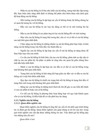 5
- Phần tử của hệ thống là tế bào nhỏ nhất của hệ thống, mang tính độc lập tương
đối, thực hiện chức năng nhất định và không thể phân chia thêm được nữa dưới giác
độ hoạt động của hệ thống.
- Môi trường của hệ thống là tập hợp các yếu tố không thuộc hệ thống nhưng lại
có quan hệ tương tác với hệ thống.
- Đầu vào của hệ thống là các loại tác động có thể có từ môi trường lên hệ
thống.
- Đầu ra của hệ thống là các phản ứng trở lại của hệ thống đối với môi trường.
- Mục tiêu của hệ thống là trạng thái mong đợi, cần có và có thể có của hệ thống
sau một thời gian nhất định.
- Chức năng của hệ thống là những nhiệm vụ mà hệ thống phải thực hiện, là khả
năng của hệ thống trong việc biến đầu vào thành đầu ra.
- Nguồn lực của hệ thống là tập hợp các yếu tố mà hệ thống sử dụng được để
thực hiện mục tiêu của mình.
- Cơ cấu của hệ thống là hình thức cấu tạo của hệ thống, phản ánh sự sắp xếp có
chật tự của các phân hệ, bộ phận và phần tử cũng như các quan hệ giữa chúng theo
một dấu hiệu nhất định.
- Hành vi của hệ thống là tập hợp các các đầu ra có thể có của hệ thống trong
một khoảng thời gian nhất định.
- Trạng thái của hệ thống là khả năng kết hợp giữa các đầu vào và đầu ra của hệ
thống xét ở một thời điểm nhất định.
- Quy đạo của hệ thống là chuỗi các trạng thái nối hệ thống từ trạng thái đầu về
trạng thái cuối trong một khoảng thời gian nhất định.
- Động lực của hệ thống là những kích thích đủ lớn để gây ra các biến đổi hành
vi của các phần tử hoặc của cả hệ thống.
- Cơ chế của hệ thống là phương thức hoạt động hợp với quy luật khách quan
vốn có của hệ thống, là điều kiện để cơ cấu phát huy tác dụng.
1.3.3. Nghiên cứu hệ thống
1.3.3.1. Quan điểm nghiên cứu
Quan điểm nghiên cứu hệ thống là tổng thể các yếu tố chi phối quá trình thông
tin và đánh giá hệ thống. Quan điểm nghiên cứu giúp chúng ta trả lời câu hỏi: trong
quá trình nghiên cứu cần đạt được những thông tin nào. Việc đánh giá hệ thống dựa
vào những tiêu chí nào?
Quan điểm vĩ mô
 