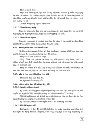50
- Thiết kế lại tổ chức.
- Thực hiện phân quyền, tạo nên các bộ phận nhỏ tự quản lý nhằm tăng động
lực cho các thành viên và tập trung sự quan tâm của họ vào các hoạt động được ưu
tiên. Phân quyền còn khuyến khích mỗi bộ phận tìm cách thích ứng với nhiệm vụ và
môi trường của nó.
- Cải tiến dòng công việc và hợp nhóm.
5.4.3.2. Thay đổi công nghệ
Thay đổi công nghệ bao gồm sự hoàn thiện, đổi mới trang thiết bị, quy trình
hoạt động, kỹ thuật nghiên cứu, hoặc các phương pháp sản xuất.
5.4.3.3. Thay đổi con người
Thay đổi con người là cố gắng làm thay đổi hành vi của người lao động bằng
cách tập trung vào kỹ năng, thái độ, nhận thức, kỳ vọng...
5.4.4. Những hình thức thay đổi tổ chức
Các hình thức thay đổi tổ chức xét theo ảnh hưởng của thay đổi lên sự phát triển
của tổ chức, có thể phân thành ba loại thay đổi cơ bản:
- Thay đổi có tính chất hoàn thiện.
- Thay đổi có tính quá độ. Đó là sự thay đổi tạm thời, từng bước, trước khi
những yếu tố nhất định của tổ chức đạt được trình độ phát triển vượt bậc nhằm thích
ứng với tình hình mới
- Thay đổi có tính biến đổi. Đây là dạng thay đổi căn bản nhất, đưa tổ chức lên
một mức phát triển vượt bậc về chất nhằm thích ứng với tình hình mới.
5.4.5. Yếu tố thời gian đối với sự thay đổi
- Thời điểm thực hiện thay đổi.
- Thời gian và tốc độ thay đổi.
5.4.6. Những phản ứng đối với sự thay đổi
5.4.6.1. Nguyên nhân phản đối
- Sự sợ hãi, là những phản ứng thông thường nhất: mất việc, mất quyền lợi, mất
quyền lực, sợ phải rời bỏ những hoạt động mà mình cảm thấy có khả năng.
- Phải điều chỉnh ứng sử, khi đã quen với tình trạng hiện tại đang yên ổn. Con
người thường không chủ động tìm kiếm sự thay đổi.
- Sự kiêu ngạo, thay đổi được ngầm hiểu là cái cũ không hoàn hảo.
5.4.6.2. Biểu hiện phản đối
- Trở lực đối với thay đổi có thể biểu hiện ở rất nhiều phản ứng khác nhau như:
hoài nghi, thụ động, đả kích, vắng mặt, đình công, xung đột, chậm chạp hoặc hăng hái
 
