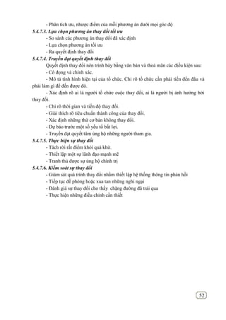 52
- Phân tích ưu, nhược điểm của mỗi phương án dưới mọi góc độ
5.4.7.3. Lựa chọn phương án thay đổi tối ưu
- So sánh các phương án thay đổi đã xác định
- Lựa chọn phương án tối ưu
- Ra quyết định thay đổi
5.4.7.4. Truyền đạt quyết định thay đổi
Quyết định thay đổi nên trình bày bằng văn bản và thoả mãn các điều kiện sau:
- Cô đọng và chính xác.
- Mô tả tính hình hiện tại của tổ chức. Chỉ rõ tổ chức cần phải tiến đến đâu và
phải làm gì để đến được đó.
- Xác định rõ ai là người tổ chức cuộc thay đổi, ai là người bị ảnh hưởng bởi
thay đổi.
- Chỉ rõ thời gian và tiến độ thay đổi.
- Giải thích rõ tiêu chuẩn thành công của thay đổi.
- Xác định những thứ cơ bản không thay đổi.
- Dự báo trước một số yếu tố bất lợi.
- Truyền đạt quyết tâm ủng hộ những người tham gia.
5.4.7.5. Thực hiện sự thay đổi
- Tách rời rất điểm khỏi quá khứ.
- Thiết lập một sự lãnh đạo mạnh mẽ
- Tranh thủ được sự ủng hộ chính trị
5.4.7.6. Kiểm soát sự thay đổi
- Giám sát quá trình thay đổi nhằm thiết lập hệ thống thông tin phản hồi
- Tiếp tục đề phòng hoặc xua tan những nghi ngại
- Đánh giá sự thay đổi cho thấy chặng đường đã trải qua
- Thực hiện những điều chỉnh cần thiết
 