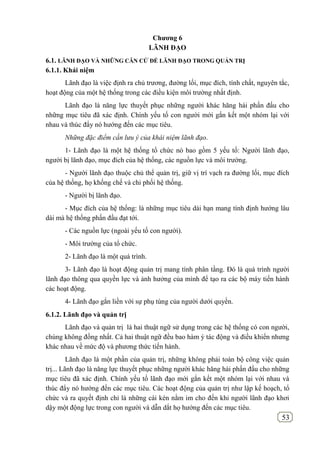 53
Chƣơng 6
LÃNH ĐẠO
6.1. LÃNH ĐẠO VÀ NHỮNG CĂN CỨ ĐỂ LÃNH ĐẠO TRONG QUẢN TRỊ
6.1.1. Khái niệm
Lãnh đạo là việc định ra chủ trương, đường lối, mục đích, tính chất, nguyên tắc,
hoạt động của một hệ thống trong các điều kiện môi trường nhất định.
Lãnh đạo là năng lực thuyết phục những người khác hăng hái phấn đấu cho
những mục tiêu đã xác định. Chính yếu tố con người mới gắn kết một nhóm lại với
nhau và thúc đẩy nó hướng đến các mục tiêu.
Những đặc điểm cần lưu ý của khái niệm lãnh đạo.
1- Lãnh đạo là một hệ thống tổ chức nó bao gồm 5 yếu tố: Người lãnh đạo,
người bị lãnh đạo, mục đích của hệ thống, các nguồn lực và môi trường.
- Người lãnh đạo thuộc chủ thể quản trị, giữ vị trí vạch ra đường lối, mục đích
của hệ thống, họ khống chế và chi phối hệ thống.
- Người bị lãnh đạo.
- Mục đích của hệ thống: là những mục tiêu dài hạn mang tính định hướng lâu
dài mà hệ thống phấn đầu đạt tới.
- Các nguồn lực (ngoài yếu tố con người).
- Môi trường của tổ chức.
2- Lãnh đạo là một quá trình.
3- Lãnh đạo là hoạt động quản trị mang tính phân tầng. Đó là quá trình người
lãnh đạo thông qua quyền lực và ảnh hưởng của mình để tạo ra các bộ máy tiến hành
các hoạt động.
4- Lãnh đạo gắn liền với sự phụ tùng của người dưới quyền.
6.1.2. Lãnh đạo và quản trị
Lãnh đạo và quản trị là hai thuật ngữ sử dụng trong các hệ thống có con người,
chúng không đồng nhất. Cả hai thuật ngữ đều bao hàm ý tác động và điều khiển nhưng
khác nhau về mức độ và phương thức tiến hành.
Lãnh đạo là một phần của quản trị, những không phải toàn bộ công việc quản
trị... Lãnh đạo là năng lực thuyết phục những người khác hăng hái phấn đấu cho những
mục tiêu đã xác định. Chính yếu tố lãnh đạo mới gắn kết một nhóm lại với nhau và
thúc đẩy nó hướng đến các mục tiêu. Các hoạt động của quản trị như lập kế hoạch, tổ
chức và ra quyết định chỉ là những cái kén nằm im cho đến khi người lãnh đạo khơi
dậy một động lực trong con người và dẫn dắt họ hướng đến các mục tiêu.
 