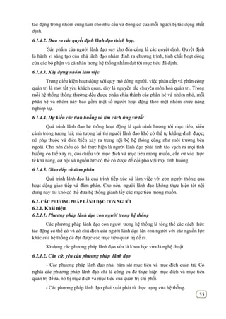 55
tác động trong nhóm cũng làm cho nhu cầu và động cơ của mỗi người bị tác động nhất
định.
6.1.4.2. Đưa ra các quyết định lãnh đạo thích hợp.
Sản phẩm của người lãnh đạo suy cho đến cùng là các quyết định. Quyết định
là hành vi sáng tạo của nhà lãnh đạo nhằm định ra chương trình, tính chất hoạt động
của các bộ phận và cá nhân trong hệ thống nhằm đạt tời mục tiêu đã định.
6.1.4.3. Xây dựng nhóm làm việc
Trong điều kiện hoạt động với quy mô đông người, việc phân cấp và phân công
quản trị là một tất yếu khách quan, đây là nguyên tắc chuyên môn hoá quản trị. Trong
mỗi hệ thống thông thường đều được phân chia thành các phân hệ và nhóm nhỏ, mỗi
phân hệ và nhóm này bao gồm một số người hoạt động theo một nhóm chức năng
nghiệp vụ.
6.1.4.4. Dự kiến các tình huống và tìm cách ứng xử tốt
Quá trình lãnh đạo hệ thống hoạt động là quá trình hướng tới mục tiêu, viễn
cảnh trong tương lai; mà tương lai thì người lãnh đạo khó có thể tự khẳng định được;
nó phụ thuộc và diễn biến xảy ra trong nội bộ hệ thống cũng như môi trường bên
ngoài. Cho nên điều có thể thực hiện là người lãnh đạo phải tỉnh táo vạch ra mọi tình
huống có thể xảy ra, đối chiếu với mục đích và mục tiêu mong muốn, cắn cứ vào thực
tế khả năng, cơ hội và nguồn lực có thể có được để đối phó với mọi tình huống.
6.1.4.5. Giao tiếp và đàm phán
Quá trình lãnh đạo là quá trình tiếp xúc và làm việc với con người thông qua
hoạt động giao tiếp và đàm phán. Cho nên, người lãnh đạo không thực hiện tốt nội
dung này thì khó có thể đưa hệ thống giành lấy các mục tiêu mong muốn.
6.2. CÁC PHƢƠNG PHÁP LÃNH ĐẠO CON NGƢỜI
6.2.1. Khái niệm
6.2.1.1. Phương pháp lãnh đạo con người trong hệ thống
Các phương pháp lãnh đạo con người trong hệ thống là tổng thể các cách thức
tác động có thể có và có chủ đích của người lãnh đạo lên con người với các nguồn lực
khác của hệ thống để đạt được các mục tiêu quản trị đề ra.
Sử dụng các phương pháp lãnh đạo vừa là khoa học vừa là nghệ thuật.
6.2.1.2. Căn cứ, yêu cầu phương pháp lãnh đạo
- Các phương pháp lãnh đạo phải bám sát mục tiêu và mục đích quản trị. Có
nghĩa các phương pháp lãnh đạo chỉ là công cụ để thực hiện mục đích và mục tiêu
quản trị đề ra, nó bị mục đích và mục tiêu của quản trị chi phối.
- Các phương pháp lãnh đạo phái xuất phát từ thực trạng của hệ thống.
 