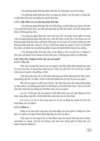 56
- Các phương pháp lãnh đạo phải tuân thủ các ràng buộc của môi trường.
- Các phương pháp lãnh đạo được sử dụng tuỳ thuộc vào thói quen và năng lực
và giới hạn thời gian cho phép của người lãnh đạo.
6.2.1.3. Đặc điểm của các phương pháp lãnh đạo
- Các phương pháp lãnh đạo hết sức biến động, sự biến động này được thể hiện
ở các hình thức biểu hiện của mỗi phương pháp tại mỗi thời điểm, mỗi đối tượng khác
nhau là không giống nhau.
- Các phương pháp lãnh đạo luôn luôn đan kết vào nhau; theo nghĩa là trong
việc sử dụng phương pháp lãnh đạo này, cách thể hiện cụ thể đã có nội dung của các
phương pháp lãnh đạo khác xuất hiện. Điều này còn là cách xử lý nhược điểm của mỗi
phương pháp lãnh đạo riêng lẻ, là chỉ có kết hợp chúng lại người ta mới có thể phát
huy được ưu điểm của mọi phương pháp và hạn chế phần khiếm khuyết của chúng.
- Các phương pháp lãnh đạo chịu sự tác động to lớn của nhu cầu và động cơ
làm việc của người bị tác động xét theo thời gian và không gian diễn ra sự lãnh đạo.
6.2.2. Nhu cầu và động cơ làm việc của con ngƣời
6.2.2.1. Nhu cầu
Nhu cầu là trạng thái tâm lý mà con người cảm thấy thiếu thốn không thoả mãn
về một cái gì đó và mong được đáp ứng nó. Nhu cầu gắn liền với sự tồn tại và phát
triển của con người, cộng đồng, xã hội.
Việc thoả mãn nhu cầu có thể được đáp ứng qua nhiều phương thức khác nhau:
cộng đồng, tập thể, cá nhân, xã hội từ đó hình thành nên các lợi ích của con người.
Đối với con người cụ thể trong xã hội, việc thực hiện nhu cầu mãng những dáng
vẻ khác nhau, với những quan điểm và thủ đoạn có chủ đích khác nhau. Việc xử lý nhu
cầu khác nhau đưa lại những lợi ích khác nhau cho con người.
Lợi ích: là kết quả mà con người có thể nhận đước qua các hoạt động của bản
thân, cộng đồng, tập thể, xã hội nhằm thoả mãn nhu cầu của bản thân.
Lợi ích có vai trò to lớn trong quản trị, nó tạo ra động lực mạnh mẽ cho các
hoạt động của con người.
6.2.2.2. Động cơ
Động cơ là mục đích chủ quan của hoạt động của con người, là động lực thúc
đẩy con người con người hành động đáp ứng các nhu cầu đặt ra.
Việc quan trị con người chỉ có thể thành công khi người lãnh đạo tạo ra được
một động cơ chung, một lợi ích chung, một mục tiêu chung gắn bó đông đảo con
người trong hệ thống lại.
 
