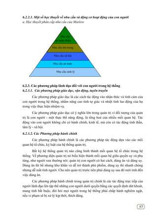 57
6.2.2.3. Một số học thuyết về nhu cầu và động cơ hoạt động của con người
a. Học thuyết phân cấp nhu cầu của Maslow
6.2.3. Các phƣơng pháp lãnh đạo đối với con ngƣời trong hệ thống
6.2.3.1. Các phương pháp giáo dục, vận động, tuyên truyền
Các phương pháp giáo dục là các cách tác động vào nhận thức và tình cảm của
con người trong hệ thống, nhằm nâng cao tính tự giác và nhiệt tình lao động của họ
trong việc thực hiện nhiệm vụ.
Các phương pháp giáo dục có ý nghĩa lớn trong quản trị vì đối tượng của quản
trị là con người - một thực thể năng động, là tổng hoà của nhiều mối quan hệ. Tác
động vào con người không chỉ có hành chính, kinh tế, mà còn có tác động tinh thần,
tâm lý - xã hội.
6.2.3.2. Các Phương pháp hành chính
Các phương pháp hành chính là các phương pháp tác động dựa vào các mối
quan hệ tổ chức, kỷ luật của hệ thống quản trị.
Bất kỳ hệ thống quản trị nào cũng hình thành mối quan hệ tổ chức trong hệ
thống. Về phương diện quản trị nó biểu hiện thành mối quan hệ giữa quyền uy và phụ
tùng, như người xưa thường nói: quản trị con người có hai cách, dùng ân và dùng uy.
Dùng ân thì bề nhưng kho khắn và dễ trở thành phù phiếm, dùng uy thì nhanh chóng
nhưng dễ mất tình người. Cho nên quản trị trước tiên phải dùng uy sau đó mới tính đến
việc dùng ân.
Các phương pháp hành chính trong quản trị chính là các tác động trực tiếp của
người lãnh đạo lên tập thể những con người dưới quyền bằng các quyết định dứt khoát,
mang tính bắt buộc, đòi hỏi mọi người trong hệ thống phải chấp hành nghiêm ngặt,
nếu vi phạm sẽ bị xử lý kịp thời, thích đáng.
Nhu cầu xã hội
Nhu cầu an toàn
Nhu cầu sinh lý
Nhu cầu
tự hoàn thiện
Nhu cầu tôn trọng
 