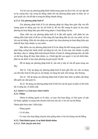 58
Vai trò của các phương pháp hành chính trong quản trị rất to lớn. nó xác lập trật
tự kỷ cương làm việc trong hệ thống, khâu nối các phương pháp quản trị khác lại và
giải quyết các vấn đề đặt ra trong hệ thống nhanh chóng.
6.2.3.3. Các phương pháp kinh tế
Các phương pháp kinh tế là các phương pháp tác động đơn gián tiếp vào đối
tượng quản trị thông qua các lợi ích kinh tế, để cho đối tượng bị quản trị lựa chọn
phương án hoạt động hiệu qủa nhất trong phạm vi hoạt động của họ.
Thực chất của các phương pháp kinh tế là đặt mỗi người, mỗi phân hệ vào
những điều kiện kinh tế để họ có khả năng kết hợp đúng đắn lợi ích của mình với lợi
ích của hệ thống. Điều đó cho phép con người lựa chọn phương án hoạt động hiệu quả
nhất để thực hiện nhiệm vụ của mình.
Đặc điểm của các phương pháp kinh tế là tác động lên đối tượng quản trị không
phải bằng cưỡng bức hành chính mà bằng lợi ích, tức là nêu mục tiêu nhiệm vụ phải
đạt được, đưa ra những điều kiện khuyến khích về kinh tế; những phương tiện vật chất
có thể huy động để thực hiện nhiệm vụ. Chính tập thể con người vì lợi ích thiết thân,
phải tự xác định và lựa chọn phương án giải quyết vấn đề.
Để sử dụng các phương pháp kinh tế, cần chú ý một số vấn đề quan trọng sau
đây:
Một là: Việc áp dụng các phương pháp kinh tế luôn gắn liền với việc sử dụng
các đòn bẩy kinh tế như giá cả, lợi nhuận, tín dụng lãi suất, tiền lương, tiền thưởng.
Hai là: Để áp dụng các phương pháp kinh tế phải thực hiện sự phân cấp đúng
đắn giữa các cấp quản trị.
Ba là: Sử dung các phương pháp kinh tế đòi hỏi cán bộ quản trị phải có đủ trình
độ và năng lực về nhiều mặt.
6.3. NHÓM VÀ LÃNH ĐẠO THEO NHÓM
6.3.1. Nhóm
Nhóm là những người có tổ chức, có mục tiêu hoạt động, có liên quan về mặt
kỹ thuật, nghiệp vụ mang tính chuyên môn hoá sâu sắc vì lợi ích của hệ thống.
Nhóm phải thoả mãn 3 điều kiện:
- Đông người.
- Có tổ chức.
- Có mục tiêu hoạt động chuyên môn giống nhau vì lợi ích chung của hệ thống.
6.3.2. Tính khách quan và sự hình thành nhóm
6.3.2.1. Tính chuyên môn hoá
 