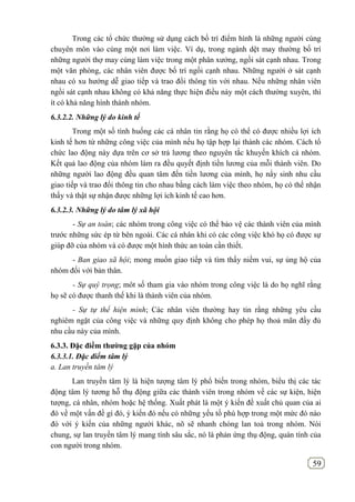 59
Trong các tổ chức thường sử dụng cách bố trí điểm hình là những người cùng
chuyên môn vào cùng một nơi làm việc. Ví dụ, trong ngành dệt may thường bố trí
những người thợ may cùng làm việc trong một phân xưởng, ngồi sát cạnh nhau. Trong
một văn phòng, các nhân viên được bố trí ngồi cạnh nhau. Những người ở sát cạnh
nhau có xu hướng dễ giao tiếp và trao đổi thông tin với nhau. Nếu những nhân viên
ngồi sát cạnh nhau không có khả năng thực hiện điều này một cách thường xuyên, thì
ít có khả năng hình thành nhóm.
6.3.2.2. Những lý do kinh tế
Trong một số tình huống các cá nhân tin rằng họ có thể có được nhiều lợi ích
kinh tế hơn từ những công việc của mình nếu họ tập hợp lại thành các nhóm. Cách tổ
chức lao động này dựa trên cơ sở trả lương theo nguyên tắc khuyến khích cả nhóm.
Kết quả lao động của nhóm làm ra đều quyết định tiền lương của mỗi thành viên. Do
những người lao động đều quan tâm đến tiền lương của mình, họ nẩy sinh nhu cầu
giao tiếp và trao đổi thông tin cho nhau bằng cách làm việc theo nhóm, họ có thể nhận
thấy và thật sự nhận được những lợi ích kinh tế cao hơn.
6.3.2.3. Những lý do tâm lý xã hội
- Sự an toàn; các nhóm trong công việc có thể bảo vệ các thành viên của mình
trước những sức ép từ bên ngoài. Các cá nhân khi có các công việc khó họ có được sự
giúp đỡ của nhóm và có được một hình thức an toàn cần thiết.
- Ban giao xã hội; mong muốn giao tiếp và tìm thấy niềm vui, sự ủng hộ của
nhóm đối với bản thân.
- Sự quý trọng; môt số tham gia vào nhóm trong công việc là do họ nghĩ rằng
họ sẽ có được thanh thế khi là thành viên của nhóm.
- Sự tự thể hiện mình; Các nhân viên thường hay tin rằng những yêu cầu
nghiêm ngặt của công việc và những quy định không cho phép họ thoả mãn đầy đủ
nhu cầu này của mình.
6.3.3. Đặc điềm thƣờng gặp của nhóm
6.3.3.1. Đặc điểm tâm lý
a. Lan truyền tâm lý
Lan truyền tâm lý là hiện tượng tâm lý phổ biến trong nhóm, biểu thị các tác
động tâm lý tương hỗ thụ động giữa các thành viên trong nhóm về các sự kiện, hiện
tượng, cá nhân, nhóm hoặc hệ thống. Xuất phát là một ý kiến đề xuất chủ quan của ai
đó về một vấn đề gì đó, ý kiến đó nếu có những yếu tố phù hợp trong một mức đó nào
đó với ý kiến của những người khác, nõ sẽ nhanh chóng lan toả trong nhóm. Nói
chung, sự lan truyền tâm lý mang tính sâu sắc, nó là phản ứng thụ động, quán tính của
con người trong nhóm.
 