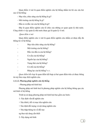 6
Quan điểm vĩ mô là quan điểm nghiên cứu hệ thống nhằm trả lời các câu hỏi
sau về hệ thống:
- Mục tiêu, chức năng của hệ thống là gì?
- Môi trường của hệ thống là gì?
- Đầu ra và đầu vào của hệ thống là gì?
Đây là quan điểm nghiên cứu tổ chức của những cơ quan quản lý nhà nước.
Cũng chính vì vậy quản lý nhà nước được gọi là quản lý vĩ mô.
Quan điểm vi mô
Quan điểm nghiên cứu vi mô là quan điểm nghiên cứu nhằm có được đầy đủ
thông tin về hệ thống:
- Mục tiêu chức năng của hệ thống?
- Môi trường của hệ thống?
- Đầu vào đầu ra của hệ thống?
- Cơ cấu của hệ thống?
- Nguồn lực của hệ thống?
- Trạng thái của hệ thống?
- Cơ chế của hệ thống?
- Động lực của hệ thống? v.v.
Quan điểm hỗn hợp là quan điểm kết hợp cả hai quan điểm trên có được thông
tin tuỳ theo mục đích nghiên cứu.
1.3.3.2. Phương pháp nghiên cứu hệ thống
- Phương pháp mô hình hoá
Phương pháp mô hình hoá là phương pháp nghiên cứu hệ thống thông qua các
mô hình về hệ thống
Trình tự sử dụng phương pháp mô hình hoá bao gồm các bước:
1- Xác định vấn đề nghiên cứu
+ Xác đinh ý đồ và mục tiêu nghiên cứu
+ Xác định đối tượng và nội dung nghiên cứu
+ Thu thập thông tin về đối tượ
ng theo nội dung cần thiết
2- Xây dựng mô hình
 