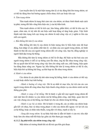 60
Lan truyền tâm lý là một hiện tượng tâm lý có tác động khá lớn trong nhóm, nó
có thể tác động theo hai hướng ngược chiều nhau; tích cực hoặc tiêu cực
b. Tâm trạng nhóm
Tâm trạnh nhóm là trạng thái cảm xúc của nhóm, nó được hình thành một cách
tự phát, tương đối bền vững biểu hiện sức ỳ của hệ thần kinh.
Tâm trạnh nhóm có thể là tích cực; hào hứng, phấn khởi, có thể là tiêu cực; bi
quan, chán nản, trì trệ nhờ đó mà hiệu suất hoạt động sẽ tăng hoặc giảm. Việc hình
thành một tâm trạng tích cực trong các nhóm là một công việc có ý nghĩa to lớn của
mỗi con người.
c. Bầu khống khí tâm lý của nhóm
Bầu khống khí tâm lý của nhóm là hiện tượng tâm lý biểu hiện mức độ hoạt
động, hoà nhập về các phẩm chất tâm lý cá nhân của con người trong nhóm, nó hình
thành từ thái độ của con người trong nhóm đối với công việc, bạn bè, đồng nghiệp và
người lãnh đạo trong hệ thống.
Bầu không khí tâm lý trong nhóm có thể là tốt đẹp, thể hiện sự hài hoà của con
người trong nhóm ở chỗ có sự thông cảm lẫn nhau, ủng hộ lẫn nhau trong công việc.
Do sự quyết tâm hồ hởi trong công việc làm cho năng suất cao, chất lượng, hiệu quản
lao động được nâng cao. Ngược lại, bầu không khí tâm lý trong nhóm có thể là xấu,
biểu hiện bởi sự không hài lòng, sự khó hợp tác lẫn nhau trong nhóm.
d. Hành vi của nhóm
Các nhóm là các phân hệ nhỏ năm trong hệ thống, hành vi của nhóm có thể xảy
ra một hoặc nhiều loại tình huống
- Hành vi hướng về công việc: Đó là sự nhất trí mục tiêu, lợi ích của các con
người trong nhóm để cùng nhau thực hiện thanh công nhiệm vụ của nhóm mình mà hệ
thống giao phó.
- Hành vi củng cố hệ thống: Đó là hành vi gắn kết mọi người trong nhóm để
một mặt làm tốt nhiệm vụ của nhóm mà hệ thống phân công, mặt khác, quan tâm tới
các việc chung của cả hệ thống, tạo thuận lợi cho các nhóm trong hệ thống.
- Hành vi cục bộ cá nhân: Đó là hành vi trong đó, các cá nhân của nhóm hoặc
gắn kết với nhau, bảo vệ nhau trong phạm vi nhỏ của nhóm đối ngược với lợi ích của
cả hệ thống; hoặc cá nhân mâu thuẫn, xung đột với nhau, mạnh ai nấy lo.
- Xung đột trong nhóm: là sự khác biệt tâm lý dẫn tới hành vi cản trở, tiêu diệt
hoặc làm cho nhau mất hết hiệu lực giữa các bên tham gia xung đột.
6.3.3.2. Sự phát triển của nhóm trong công việc
Một nhóm sẽ trưởng thành khi nó đã trải qua bốn giai đoạn.
 