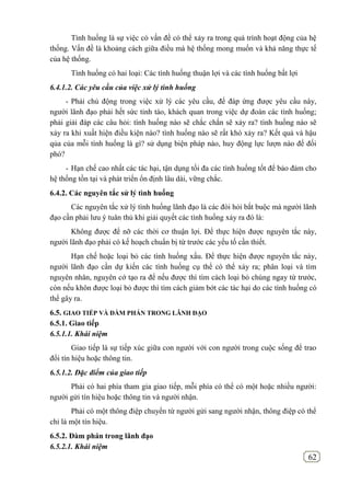 62
Tình huống là sự việc có vấn đề có thể xảy ra trong quá trình hoạt động của hệ
thống. Vấn đề là khoảng cách giữa điều mà hệ thống mong muốn và khả năng thực tế
của hệ thống.
Tình huống có hai loại: Các tình huống thuận lợi và các tình huống bất lợi
6.4.1.2. Các yêu cầu của việc xử lý tình huống
- Phải chủ động trong việc xử lý các yêu cầu, để đáp ứng được yêu cầu này,
người lãnh đạo phải hết sức tỉnh táo, khách quan trong việc dự đoán các tình huống;
phải giải đáp các câu hỏi: tình huống nào sẽ chắc chắn sẽ xảy ra? tình huống nào sẽ
xảy ra khi xuất hiện điều kiện nào? tình huống nào sẽ rất khó xảy ra? Kết quả và hậu
qủa của mỗi tình huống là gì? sử dụng biện pháp nào, huy động lực lượn nào để đối
phó?
- Hạn chế cao nhất các tác hại, tận dụng tối đa các tình huống tốt để bảo đảm cho
hệ thống tồn tại và phát triển ổn định lâu dài, vững chắc.
6.4.2. Các nguyên tắc sử lý tình huống
Các nguyên tắc xử lý tình huống lãnh đạo là các đòi hỏi bắt buộc mà người lãnh
đạo cần phải lưu ý tuân thủ khi giải quyết các tình huống xảy ra đó là:
Không được để nỡ các thời cơ thuận lợi. Để thực hiện được nguyên tắc này,
người lãnh đạo phải có kế hoạch chuẩn bị từ trước các yếu tố cần thiết.
Hạn chế hoặc loại bỏ các tình huống xấu. Để thực hiện được nguyên tắc này,
người lãnh đạo cần dự kiến các tình huống cụ thể có thể xảy ra; phân loại và tìm
nguyên nhân, nguyên cớ tạo ra để nếu được thì tìm cách loại bỏ chúng ngay từ trước,
còn nếu khôn được loại bỏ được thì tìm cách giảm bớt các tác hại do các tình huống có
thể gây ra.
6.5. GIAO TIẾP VÀ ĐÀM PHÁN TRONG LÃNH ĐẠO
6.5.1. Giao tiếp
6.5.1.1. Khái niệm
Giao tiếp là sự tiếp xúc giữa con người với con người trong cuộc sống để trao
đổi tín hiệu hoặc thông tin.
6.5.1.2. Đặc điểm của giao tiếp
Phải có hai phía tham gia giao tiếp, mỗi phía có thể có một hoặc nhiều người:
người gửi tín hiệu hoặc thông tin và người nhận.
Phải có một thông điệp chuyển từ người gửi sang người nhận, thông điệp có thể
chỉ là một tín hiệu.
6.5.2. Đàm phán trong lãnh đạo
6.5.2.1. Khái niệm
 