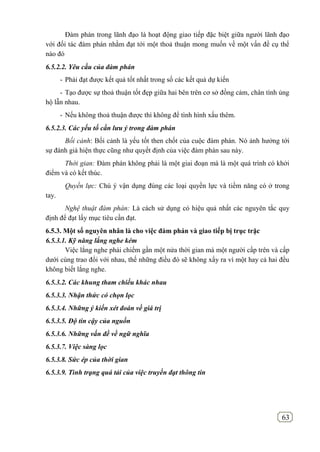 63
Đàm phán trong lãnh đạo là hoạt động giao tiếp đặc biệt giữa người lãnh đạo
với đối tác đàm phán nhằm đạt tới một thoả thuận mong muốn về một vấn đề cụ thể
nào đó
6.5.2.2. Yêu cầu của đàm phán
- Phải đạt được kết quả tốt nhất trong số các kết quả dự kiến
- Tạo được sự thoả thuận tốt đẹp giữa hai bên trên cơ sở đồng cảm, chân tình ủng
hộ lẫn nhau.
- Nếu không thoả thuận được thì không để tình hình xấu thêm.
6.5.2.3. Các yếu tố cần lưu ý trong đàm phán
Bối cảnh: Bối cảnh là yếu tốt then chốt của cuộc đàm phán. Nó ảnh hưởng tới
sự đánh giá hiện thực cũng như quyết định của việc đàm phán sau này.
Thời gian: Đàm phán không phải là một giai đoạn mà là một quá trình có khởi
điểm và có kết thúc.
Quyền lực: Chú ý vận dụng đúng các loại quyền lực và tiềm năng có ở trong
tay.
Nghệ thuật đàm phán: Là cách sử dụng có hiệu quả nhất các nguyên tắc quy
định để đạt lấy mục tiêu cần đạt.
6.5.3. Một số nguyên nhân là cho việc đàm phán và giao tiếp bị trục trặc
6.5.3.1. Kỹ năng lắng nghe kém
Việc lắng nghe phải chiếm gần một nửa thời gian mà một người cấp trên và cấp
dưới cùng trao đổi với nhau, thế những điều đó sẽ không xẩy ra vì một hay cả hai đều
không biết lắng nghe.
6.5.3.2. Các khung tham chiếu khác nhau
6.5.3.3. Nhận thức có chọn lọc
6.5.3.4. Những ý kiến xét đoán về giá trị
6.5.3.5. Độ tin cậy của nguồn
6.5.3.6. Những vấn đề về ngữ nghĩa
6.5.3.7. Việc sàng lọc
6.5.3.8. Sức ép của thời gian
6.5.3.9. Tình trạng quá tải của việc truyền đạt thông tin
 