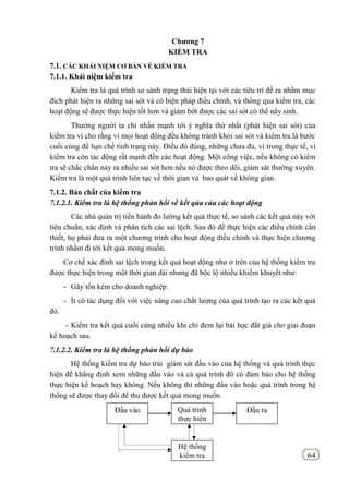 64
Chƣơng 7
KIỂM TRA
7.1. CÁC KHÁI NIỆM CƠ BẢN VỀ KIỂM TRA
7.1.1. Khái niệm kiểm tra
Kiểm tra là quá trình so sánh trạng thái hiện tại với các tiêu trí đề ra nhằm mục
đích phát hiện ra những sai sót và có biện pháp điều chỉnh, và thông qua kiểm tra, các
hoạt động sẽ được thực hiện tốt hơn và giảm bớt được các sai sót có thể nẩy sinh.
Thường người ta chỉ nhấn mạnh tới ý nghĩa thứ nhất (phát hiện sai sót) của
kiểm tra vì cho rằng vì mọi hoạt động đều không tránh khỏi sai sót và kiểm tra là bước
cuối cùng để hạn chế tình trạng này. Điều đó đúng, những chưa đủ, vì trong thực tế, vì
kiểm tra còn tác động rất mạnh đến các hoạt động. Một công việc, nếu không có kiểm
tra sẽ chắc chắn nảy ra nhiều sai sót hơn nếu nó được theo dõi, giám sát thường xuyên.
Kiểm tra là một quá trình liên tục về thời gian và bao quát về không gian.
7.1.2. Bản chất của kiểm tra
7.1.2.1. Kiểm tra là hệ thống phản hồi về kết qủa của các hoạt động
Các nhà quản trị tiến hành đo lường kết quả thực tế, so sánh các kết quả này với
tiêu chuẩn, xác định và phân tích các sai lệch. Sau đó để thực hiện các điều chỉnh cần
thiết, họ phải đưa ra một chương trình cho hoạt động điều chỉnh và thực hiện chương
trình nhằm đi tới kết quả mong muốn.
Cơ chế xác đinh sai lệch trong kết quả hoạt động như ở trên của hệ thống kiểm tra
được thực hiện trong một thời gian dài nhưng đã bộc lộ nhiều khiếm khuyết như:
- Gây tốn kém cho doanh nghiệp.
- Ít có tác dụng đối với việc nâng cao chất lượng của quá trình tạo ra các kết quả
đó.
- Kiểm tra kết quả cuối cùng nhiều khi chỉ đem lại bài học đắt giá cho giai đoạn
kế hoạch sau.
7.1.2.2. Kiểm tra là hệ thống phản hồi dự báo
Hệ thống kiểm tra dự báo trái giám sát đầu vào của hệ thống và quá trình thực
hiện để khẳng định xem những đầu vào và cả quá trình đó có đảm bảo cho hệ thống
thực hiện kế hoạch hay không. Nếu không thì những đầu vào hoặc quá trình trong hệ
thống sẽ được thay đổi để thu được kết quả mong muốn.
Quá trình
thực hiện
Hệ thống
kiểm tra
Đầu vào Đầu ra
 