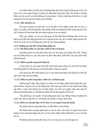 66
Các điểm kiểm tra thiết yếu là những điểm đặc biệt trong hệ thống mà ở đó việc
giảm sát và thu nhập thông tin phản hồi nhất định phải thực hiện. Đó chính là những
điểm mà nếu tại đó sai lệch không đo lường được và điều chỉnh kịp thời thì sẽ có ảnh
hưởng lớn tới kết quả hoạt động của hệ thống.
7.1.4.2. Mức độ kiểm tra
Rõ ràng sự kiểm tra quá mức sẽ có hại đối với hệ thống cũng như với các cá
nhân vì nó gây ra bầu không khi căng thẳng, thiếu tin tưởng lẫn nhau trong tập thể, hạn
chế và thậm chí làm triệt tiêu khả năng sáng tạo của con người.
Như vậy, nhiệm vụ của các nhà quản trị khi thiết lập hệ thống kiểm tra là xác
định sự cân đối tốt nhất giữa kiểm tra và quyền tự do của các cá nhân; giữa chi phí cho
kiểm tra và lợi ích do hệ thống này đem lại cho doanh nghiệp.
7.1.5. Những yêu cầu đối với hệ thống kiểm tra
7.1.5.1. Hệ thống kiểm tra cần được thiết kế theo kế hoạch
Hệ thống kiểm tra cần phải phản ánh các kế hoạch mà chúng theo dõi. Thông
qua hệ thống kiểm tra, các nhà quản trị phải nắm được diễn biến của quá trình thực
hiện kế hoạch.
7.1.5.2. Kiểm tra phải mang tính đồng bộ
Trong kiểm tra cần quan tâm đến chất lượng hoạt động của toàn thể hệ thống
chứ không phải là chất lượng của từng bộ phận, từng con người
Cần quan tâm đến chất lượng của cả quá trình hoạt động chứ không chỉ đến kết
quả cuối cùng của hoạt động.
7.1.5.3. Kiểm tra phải công khai, chính xác và khách quan
Những người thực hiện nhiệm vụ kiểm tra chỉ được phép hành động theo quy
chế đã được công bố cho cả hệ thống biết. Phải làm cho kiểm tra trở thành hoạt động
cần thiết vì mục tiêu hướng tới sự hoàn thiện của mỗi con người cũng như toàn hệ
thống chứ không phải là sự phiền hà, đánh đố, đe dọa người bị kiểm tra.
Việc đánh giá con người và hoạt động phải dựa vào những thông tin phản hồi
chính xác, đầy đủ kịp thời và hệ thống tiêu chuẩn, rõ ràng, thích hợp.
7.1.5.4. Kiểm tra cần phù hợp với tổ chức và con người trong hệ thống
Hệ thống kiểm tra phải phù hợp với đặc điểm của hệ thống
Hệ thống kiểm tra phải phản ánh cơ cấu tổ chức, bảo đảm có người chịu trách
nhiệm trước một hoạt động nào đó và chịu trách nhiệm điều chỉnh khi có các sai lệch
ẫỷy ra.
Hệ thống kiểm tra phải phù hợp với vị trí công tác của cán bộ quản trị.
 