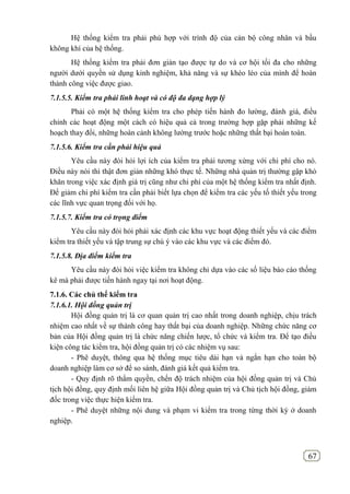 67
Hệ thống kiểm tra phải phù hợp với trình độ của cán bộ công nhân và bầu
không khí của hệ thống.
Hệ thống kiểm tra phải đơn giản tạo được tự do và cơ hội tối đa cho những
người dưới quyền sử dụng kinh nghiệm, khả năng và sự khéo léo của mình để hoàn
thành công việc được giao.
7.1.5.5. Kiểm tra phải linh hoạt và có độ đa dạng hợp lý
Phải có một hệ thống kiểm tra cho phép tiến hành đo lường, đánh giá, điều
chỉnh các hoạt động một cách có hiệu quả cả trong trường hợp gặp phải những kế
hoạch thay đổi, những hoàn cảnh không lường trước hoặc những thất bại hoàn toàn.
7.1.5.6. Kiểm tra cần phải hiệu quả
Yêu cầu này đòi hỏi lợi ích của kiểm tra phải tương xứng với chi phí cho nó.
Điều này nói thì thật đơn giản những khó thực tế. Những nhà quản trị thường gập khó
khăn trong việc xác định giá trị cũng như chi phí của một hệ thống kiểm tra nhất định.
Để giảm chi phí kiểm tra cần phải biết lựa chọn để kiểm tra các yếu tố thiết yếu trong
các lĩnh vực quan trọng đối với họ.
7.1.5.7. Kiểm tra có trọng điểm
Yêu cầu này đòi hỏi phải xác định các khu vực hoạt động thiết yếu và các điểm
kiểm tra thiết yếu và tập trung sự chú ý vào các khu vực và các điểm đó.
7.1.5.8. Địa điểm kiểm tra
Yêu cầu này đòi hỏi việc kiểm tra không chỉ dựa vào các số liệu báo cáo thống
kê mà phải được tiến hành ngay tại nơi hoạt động.
7.1.6. Các chủ thể kiểm tra
7.1.6.1. Hội đồng quản trị
Hội đồng quản trị là cơ quan quản trị cao nhất trong doanh nghiệp, chịu trách
nhiệm cao nhất về sự thành công hay thất bại của doanh nghiệp. Những chức năng cơ
bản của Hội đồng quản trị là chức năng chiến lược, tổ chức và kiểm tra. Để tạo điều
kiện công tác kiểm tra, hội đồng quản trị có các nhiệm vụ sau:
- Phê duyệt, thông qua hệ thống mục tiêu dài hạn và ngắn hạn cho toàn bộ
doanh nghiệp làm cơ sở để so sánh, đánh giá kết quả kiểm tra.
- Quy định rõ thẩm quyền, chến độ trách nhiệm của hội đồng quản trị và Chủ
tịch hội đồng, quy định mối liên hệ giữa Hội đồng quản trị và Chủ tịch hội đồng, giám
đốc trong việc thực hiện kiểm tra.
- Phê duyệt những nội dung và phạm vi kiểm tra trong từng thời kỳ ở doanh
nghiệp.
 