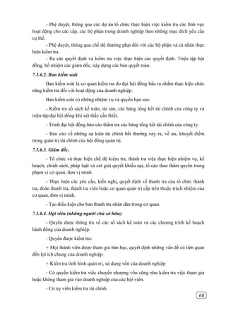 68
- Phệ duyệt, thông qua các dự án tổ chức thực hiện việc kiểm tra các lĩnh vực
hoạt động cho các cấp, các bộ phận trong doanh nghiệp theo những mục đích yêu cầu
cụ thể.
- Phệ duyệt, thông qua chế độ thưởng phạt đối với các bộ phận và cá nhân thực
hiện kiểm tra.
- Ra các quyết định và kiểm tra việc thực hiện các quyết định. Triệu tập hội
đồng, bổ nhiệm các giảm đốc, xây dựng các bản quyết toán.
7.1.6.2. Ban kiểm soát
Ban kiểm soát là cơ quan kiểm tra do đại hội đồng bầu ra nhằm thực hiện chức
năng kiểm tra đối với hoạt động của doanh nghiệp.
Ban kiểm soát có những nhiệm vụ và quyền hạn sau:
- Kiểm tra số sách kế toán, tài sản, các bảng tổng kết tài chính của công ty và
triệu tập đại hội đồng khi xét thấy cần thiết.
- Trình đại hội đồng báo cáo thẩm tra các bảng tổng kết tài chính của công ty.
- Báo cáo về những sự kiện tài chính bất thường xảy ra, về ưu, khuyết điểm
trong quản trị tài chính của hội đồng quản trị.
7.1.6.3. Giám đốc.
- Tổ chức và thực hiện chế độ kiểm tra, thành tra việc thực hiện nhiệm vụ, kế
hoạch, chính sách, pháp luật và xét giải quyết khiếu nại, tố cáo theo thẩm quyền trong
phạm vi cơ quan, đơn vị mình.
- Thực hiện các yêu cầu, kiến nghị, quyết định về thanh tra của tổ chức thành
tra, đoàn thanh tra, thành tra viên hoặc cơ quan quản trị cấp trên thuộc trách nhiệm của
cơ quan, đơn vị mình.
- Tạo điều kiện cho ban thanh tra nhân dân trong cơ quan.
7.1.6.4. Hội viên (những người chủ sở hữu)
- Quyền được thông tin về các sổ sách kế toán và các chương trình kế hoạch
hành động của doanh nghiệp.
- Quyền được kiểm tra:
+ Mọi thành viên được tham gia bàn bạc, quyết định những vấn đề có liên quan
đến lợi ích chung của doanh nghiệp.
+ Kiểm tra tình hình quản trị, sử dụng vốn của doanh nghiệp
- Có quyền kiểm tra việc chuyển nhượng vốn cũng như kiểm tra việc tham gia
hoặc không tham gia vào doanh nghiệp của các hội viên.
- Cử ủy viên kiểm tra tài chính.
 