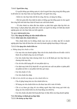 69
7.1.6.5. Người làm công
Có quyền thông qua những quản trị viên là người làm công trong hội đồng quản
trị để kiểm tra việc thực hiện các hợp đồng đối với người làm công.
- Kiểm tra việc thực hiện chế độ trả công, thù lao, sử dụng lao động...
- Đòi hỏi giám đốc theo định kỳ phải có thống qua hội đồng quản trị cho người
làm công biết tình hình thực hiện kế hoạch sản xuất kinh doanh.
- Tổ chức thành tra nhân dấn làm nhiệm vụ phát hiện ngăn chặn kịp thời các
hiện tượng vi phạm pháp luật, phản ánh ý kiến của người lao động với lãnh đạo doanh
nghiệp giám sát việc thực hiện các kiến nghị đó.
7.2. QUÁ TRÌNH KIỂM TRA
7.2.1. Xây dựng hệ thống các tiêu chuẩn kiểm tra
7.2.1.1. Khái niệm tiêu chuẩn kiểm tra
Tiêu chuẩn kiểm tra là những chuẩn mực mà các cá nhân, tập thể và doanh
nghiệp phải thực hiện để đảm bảo cho toàn bộ doanh nghiệp hoạt động có hiệu quả.
7.2.1.2. Các dạng tiêu chuẩn kiểm tra
a. Những dạng tiêu chuẩn cơ bản
- Các mục tiêu của doanh nghiệp. Mục tiêu là tiêu chuẩn kiểm tra tốt nhất vì đó là
thước đo sự thành công của các kế hoạch.
- Các tiêu chuẩn thực hiện chương trình: là cơ sở để đánh giá việc thực hiện các
chương trình mục tiêu.
- Các chỉ tiêu chất lượng đối với sản phẩm dịch vụ.
- Các định mực kinh tế kỹ thuật đối với quá trình sản xuất sản phẩm và phân phối
sản phẩm (số đơn vị sản phẩm tính theo giờ máy).
- Các tiêu chuẩn về vốn.
- Các tiêu chuẩn thu nhập.
b. Một số yêu cầu khi xây dựng các tiêu chuẩn kiểm tra
- Cần cố gắng lượng hoá các tiêu chuẩn kiểm tra.
- Số lượng các tiêu chuẩn kiểm tra cần được hạn chế ở mức tối thiểu.
- Cần có sự tham gia rộng rãi của những người thực hiện trong quá trình xây
dựng các tiêu chuẩn kiểm tra cho hoạt động của chính họ.
- Các tiêu chuẩn cần phải linh hoạt phù hợp với đặc điểm của từng doanh nghiệp
7.2.2. Đo lƣờng và đánh giá sự thực hiện
7.2.2.1. Đo lường sự thực hiện
 