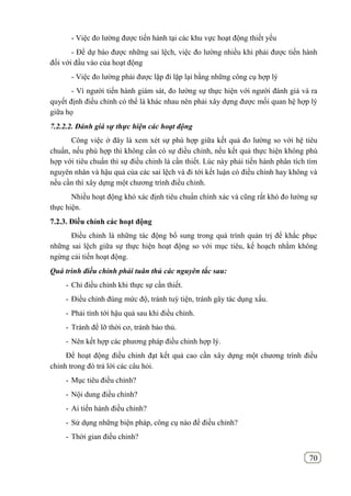 70
- Việc đo lường được tiến hành tại các khu vực hoạt động thiết yếu
- Để dự báo được những sai lệch, việc đo lường nhiều khi phải được tiến hành
đối với đầu vào của hoạt động
- Việc đo lường phải được lặp đi lặp lại bằng những công cụ hợp lý
- Vì người tiến hành giám sát, đo lường sự thực hiện với người đánh giá và ra
quyết định điều chỉnh có thể là khác nhau nên phải xây dựng được mối quan hệ hợp lý
giữa họ
7.2.2.2. Đánh giá sự thực hiện các hoạt động
Công việc ở đây là xem xét sự phù hợp giữa kết quả đo lường so với hệ tiêu
chuẩn, nếu phù hợp thì không cần có sự điều chỉnh, nếu kết quả thực hiện không phù
hợp với tiêu chuẩn thì sự điều chỉnh là cần thiết. Lúc này phải tiến hành phân tích tìm
nguyên nhân và hậu quả của các sai lệch và đi tới kết luận có điều chính hay không và
nếu cần thì xây dựng một chương trình điều chỉnh.
Nhiều hoạt động khó xác định tiêu chuẩn chính xác và cũng rất khó đo lường sự
thực hiện.
7.2.3. Điều chỉnh các hoạt động
Điều chỉnh là những tác động bổ sung trong quá trình quản trị để khắc phục
những sai lệch giữa sự thực hiện hoạt động so với mục tiêu, kế hoạch nhằm không
ngừng cải tiến hoạt động.
Quá trình điều chỉnh phải tuân thủ các nguyên tắc sau:
- Chỉ điều chỉnh khi thực sự cần thiết.
- Điều chỉnh đúng mức độ, tránh tuỳ tiện, tránh gây tác dụng xấu.
- Phải tính tới hậu quả sau khi điều chỉnh.
- Tránh để lỡ thời cơ, tránh bảo thủ.
- Nên kết hợp các phương pháp điều chỉnh hợp lý.
Để hoạt động điều chỉnh đạt kết quả cao cần xây dựng một chương trình điều
chỉnh trong đó trả lời các câu hỏi.
- Mục tiêu điều chỉnh?
- Nội dung điều chỉnh?
- Ai tiến hành điều chỉnh?
- Sử dụng những biện pháp, công cụ nào để điều chỉnh?
- Thời gian điều chỉnh?
 
