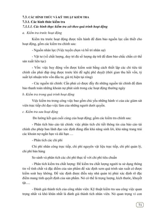 71
7.3. CÁC HÌNH THỨC VÀ KỸ THUẬT KIỂM TRA
7.3.1. Các hình thức kiểm tra
7.3.1.1. Các hình thực kiểm tra xét theo quá trình hoạt động
a. Kiểm tra trước hoạt động
Kiểm tra trước hoạt động được tiến hành để đảm bảo nguồn lực cần thiết cho
hoạt động, gồm các kiểm tra chính sau:
- Nguồn nhân lực (Việc tuyển chọn và bố trí nhân sự)
- Vật tư (về chất lượng, duy trì đủ số lượng dự trữ để đảm bảo chắc chắn có thể
sản xuất liên tục)
- Vốn: việc huy động vốn được kiểm soát bằng cách thiết lập các chỉ tiêu tài
chính cần phải đáp ứng được trước khi đề nghị phê duyệt (thời gian thu hồi vốn, tỷ
suất lợi nhuận trên vốn đầu tư, giá trị hiện tại ròng)
- Các nguồn tài chính: Cần phải có được đầy đủ những nguồn tài chính để đảm
bảo thanh toán những khoản nợ phát sinh trong các hoạt động thường ngày
b. Kiểm tra trong quá trình hoạt động
Việc kiểm tra trong công việc bao gồm chủ yếu những hành vi của các giám sát
viên trực tiếp chỉ đạo việc làm của những người dưới quyền.
c. Kiểm tra sau hoạt động
Đo lường kết quả cuối cùng của hoạt động; gồm các kiểm tra chính sau:
- Phân tích báo cáo tài chính: việc phân tích chi tiết thông tin của báo cáo tài
chính cho phép ban lãnh đạo xác định đúng đắn khả năng sinh lời, khả năng trang trải
các khoản nợ ngắn hạn và dài hạn ....
- Phân tích các chi phí
Chi phí nhân công trực tiếp, chi phí nguyên vật liệu trực tiếp, chi phí quản lý,
chi phí bán hàng
So sánh và phân tích các chi phí thực tế với chi phí tiêu chuẩn
- Phân tích kiểm tra chất lượng: Để kiểm tra chất lượng người ta sử dụng thông
tin về tính chất và đặc điểm của sản phẩm để xác định xem quá trình sản xuất có được
kiểm soát hay không. Để xác định được điều này nhà quản trị phải xác định rõ đặc
điểm mang tính quyết định của sản phẩm. Nó có thể là trọng lượng, kích thước, khuyết
tật.....
- Đánh giá thành tích của công nhân viên: Kỹ thuật kiểm tra sau công việc quan
trọng nhất và khó khăn nhất là đánh giá thành tích nhân viên. Nó quan trọng vì con
 