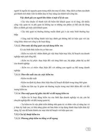72
người là nguồn tài nguyên quan trọng nhất cho mọi tổ chức. Mục đich cơ bản của đánh
giá thành tích nhân viên là nhằm duy trì hay nâng cao thành tích công tác.
Việc đánh giá con người kho khăn vì một số lý do sau:
- Các tiêu chuẩn về thành tích rất hiếm khi khách quan và rõ ràng, rất nhiều
công việc quản trị và phi quản trị không tạo ra những sản phẩm có thể cân đo đong
đếm và đánh giá một cách khách quan.
- Các nhà quản trị thường không muốn đánh giá ở các mức bình thường hay
thấp.
- Cùng một hệ thống thành tích hay đánh giá không thể có hiệu quả với các
vùng khác nhau nơi công ty đó hoạt động.
7.3.1.2. Theo mức độ tổng quát của nội dung kiểm tra
Có các hình thức kiểm tra cơ bản sau:
- Kiểm tra toàn bộ: nhằm đánh giá việc thực hiện mục tiêu, kế hoạch của doanh
nghiệp một cách tổng thể.
- Kiểm tra bộ phận: thực hiện đối với từng lĩnh vực, bộ phận, phân hệ cụ thể
của doanh nghiệp.
- Kiểm tra cá nhân: thực hiện đối với những con người cụ thể trong doanh
nghiệp.
7.3.1.3. Theo tần suất của các cuộc kiểm tra
- Kiểm tra đột xuất
- Kiểm tra định kỳ được thức hiện theo kế hoạch đã định trong từng thời gian.
- Kiểm tra liên tục là giám sát thường xuyên trong mọi thời điểm đối với đối
tượng kiểm tra.
7.3.1.4. Theo mội quan hệ giữa chủ thể và đối tượng kiểm tra
- Kiểm tra là hoạt động kiểm tra của lãnh đạo doanh nghiệp và các cán bộ
chuyên nghiệp đối với đối tượng quản trị.
- Tự kiểm tra là việc phát triển những nhà quản trị và nhân viên có năng lực và
ý thức kỷ luật cao; có khả năng giám sát bản thân và áp dụng thành thạo kiến thức kỹ
năng, kỹ xảo để hoàn thành các mục tiêu kế hoạch với hiệu quả cao.
7.3.2. Các kỹ thuật kiểm tra
7.3.2.1. Phương pháp kiểm tra bằng sơ đồ ngang
 