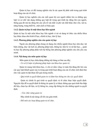 8
Quản trị học có đối tượng nghiên cứu là các quan hệ phát sinh trong quá trình
hoạt động của các tổ chức.
Quản trị học nghiên cứu các mối quan hệ con người nhằm tìm ra những quy
luật và cơ chế vận dụng những quy luật đó trong quá trình tác động lên con người,
thông qua đó mà tác động lên các yếu tố vật chất và phi vật chất khác như vốn, vật tư,
năng lượng, trang thiết bị...một cách có hiệu quả.
1.4.2. Quản trị học là một khoa học liên ngành
Quản trị học là một môn khoa học liên ngành vì nó sử dụng tri thức của nhiều khoa
học khác nhau như kinh tế học, chính trị học, tâm lý học.
1.4.3. Phƣơng pháp nghiên cứu của quản trị học
Ngoài các phương pháp chung sử dụng cho nhiều ngành khoa học như duy vật
biện chứng, duy vật lịch sử, phương pháp toán, thông kê, tâm lý và xã hội học..., quản
trị học lấy phương pháp phân tích hệ thống làm phương pháp nghiên cứu chủ yếu của
mình.
1.4.4. Nội dung của môn quản trị học
Môn quản trị học chứa đựng những nội dung cơ bản sau đây:
- Cơ sở lý luận và phương pháp luận của khoa học quản trị.
Quản trị mang tính khoa học, vì chỉ có nắm vững và tuân thủ đúng đòi hỏi của
các quy luật khách quan xảy ra trong quá trình hoạt động của các tổ chức mới đảm bảo
cho việc quản trị đạt được kết quả mong muốn.
- Quá trình ra quyết định quản trị và đảm bảo thông tin cho các quyết định.
Quản trị chính là quá trình ra quyết định và tổ chức thực hiện quyết định.
Nguyên liệu để ra quyết định là thông tin quản lý có được thông qua quá trình thu thập
dữ liệu, chọn lọc dữ liệu, xử lý thông tin, cung cấp thông tin cho những người ra quyết
định.
- Các chức năng quản trị.
Đây chính là nội dung cốt lõi của giáo trình.
- Đổi mới các hoạt động quản trị tổ chức.
 