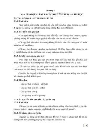 9
Chƣơng 2
VẬN DỤNG QUY LUẬT VÀ CÁC NGUYÊN TẮC QUẢN TRỊ HỌC
2.1. VẬN DỤNG QUY LUẬT TRONG QUẢN TRỊ
2.1.1. Khái niệm
Quy luật là mối liên hệ bản chất, tất yếu, phổ biến, bền vững thường xuyên lặp
đi lặp lại của các sự vật và hiện tượng trong những điều kiện nhất định.
2.1.2. Đặc điểm của quy luật
- Con người không thể tạo ra quy luật nếu điều kiện của quy luật chưa có, ngược
lại cũng không thể xoá bỏ được quy luật nếu điều kiện tồn tại của nó vẫn còn.
- Các quy luật tồn tại và hoạt động không lệ thuộc vào việc con người có nhận
biết được nó hay không.
- Các quy luật đan xen vào nhau tạo thành một hệ thống thống nhất, nhưng khi sử
lý cụ thể thường chỉ do một hoặc một số quy luật quan trọng chi phối.
2.1.3. Cơ chế sử dụng các quy luật
- Phải nhận biết được quy luật. Quá trình nhận thức quy luật bao gồm hai giai
đoạn: Nhận biết các hiện tượng thức tiễn và qua các phân tích khoa học, lý luận.
- Tổ chức các điều kiện chủ quan của tổ chức để cho xuất hiện các điều kiện
khách quan mà nhờ đó quy luật phát sinh tác dụng.
- Tổ chức thu thập và sử lý thông tin sai phạm, ách tắc do việc không tuân thủ đòi
hỏi của các quy luật khách quan.
2.1.4. Phân loại
- Các quy luật tự nhiên – kỹ thuật.
- Các quy luật kinh tế – xã hội.
- Các quy luật tậm lý.
- Các quy luật tổ chức quản trị.
2.2. CÁC NGUYÊN TẮC CƠ BẢN CỦA QUẢN TRỊ
2.2.1. Khái niệm
Các nguyên tắc quản trị là các quy tắc chỉ đạo những tiêu chuẩn hành vi mà các
cơ quan quản trị và các nhà quản trị phải tuân thủ trong quá trình quản trị.
2.2.2. Vị trí của các nguyên tắc
Nguyên tắc đóng vai trò kim chỉ nam đối với lý luận và chính sách để tìm ra
những hình thức, phương pháp cụ thể và đặc thù của quản trị.
 
