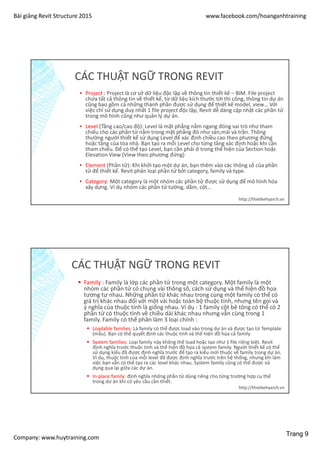 Bài giảng Revit Structure 2015 www.facebook.com/hoanganhtraining
Company: www.huytraining.com
CÁC THUẬT NGỮ TRONG REVIT
▪ Project : Project là cơ sở dữ liệu độc lập về thông tin thiết kế – BIM. File project
chứa tất cả thông tin về thiết kế, từ dữ liệu kích thước tới thi công, thông tin dự án
cũng bao gồm cả những thành phần được sử dụng để thiết kế model, view… Với
việc chỉ sử dụng duy nhất 1 file project độc lập, Revit dễ dàng cập nhật các phần tử
trong mô hình cũng như quản lý dự án.
▪ Level (Tầng cao/cao độ): Level là mặt phẳng nằm ngang đóng vai trò như tham
chiếu cho các phần tử nằm trong mặt phẳng đó như sàn,mái và trần. Thông
thường người thiết kế sử dụng Level để xác định chiều cao theo phương đứng
hoặc tầng của tòa nhà. Bạn tạo ra mỗi Level cho từng tầng xác định hoặc khi cần
tham chiếu. Để có thể tạo Level, bạn cần phải ở trong thể hiện của Section hoặc
Elevation View (View theo phương đứng)
▪ Element (Phần tử): Khi khởi tạo một dự án, bạn thêm vào các thông số của phần
tử để thiết kế. Revit phân loại phần tử bởi category, family và type.
▪ Category: Một category là một nhóm các phần tử được sử dụng để mô hình hóa
xây dựng. Ví dụ nhóm các phần tử tường, dầm, cột…
http://thietkehyarch.vn
CÁC THUẬT NGỮ TRONG REVIT
 Family : Family là lớp các phần tử trong một category. Một family là một
nhóm các phần tử có chung vài thông số, cách sử dụng và thể hiện đồ họa
tương tự nhau. Những phần tử khác nhau trong cùng một family có thể có
giá trị khác nhau đối với một vài hoặc toàn bộ thuộc tính, nhưng tên gọi và
ý nghĩa của thuộc tính là giống nhau. Ví dụ : 1 family cột bê tông có thể có 2
phần tử có thuộc tính về chiều dài khác nhau nhưng vẫn cùng trong 1
family. Family có thể phân làm 3 loại chính :
 Loadable families: Là family có thể được load vào trong dự án và được tạo từ Template
(mẫu). Bạn có thể quyết định các thuộc tính và thể hiện đồ họa cả family
 System families: Loại family này không thể load hoặc tạo như 1 file riêng biệt. Revit
định nghĩa trước thuộc tính và thể hiện đồ họa cả system family. Người thiết kế có thể
sử dụng kiểu đã được định nghĩa trước để tạo ra kiểu mới thuộc về family trong dự án.
Ví dụ, thuộc tính của mỗi level đã được định nghĩa trước trên hệ thống, nhưng khi làm
việc bạn vẫn có thể tạo ra các level khác nhau. System family cũng có thể được sử
dụng qua lại giữa các dự án.
 In-place family: định nghĩa những phần tử dùng riêng cho từng trường hợp cụ thể
trong dư án khi có yêu cầu cần thiết.
http://thietkehyarch.vn
Trang 9
 