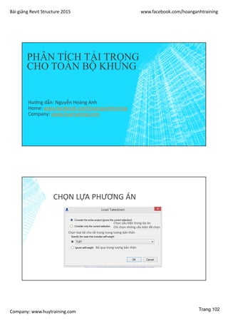 Bài giảng Revit Structure 2015 www.facebook.com/hoanganhtraining
Company: www.huytraining.com
PHÂN TÍCH TẢI TRỌNG
CHO TOÀN BỘ KHUNG
Hướng dẫn: Nguyễn Hoàng Anh
Home: www.facebook.comhoanganhtraining
Company: www.huytraining.com
CHỌN LỰA PHƯƠNG ÁN
Chọn cấu kiện trong dự án
Chỉ chọn những cấu kiện đã chọn
Chọn loại tải cho tải trọng trọng lượng bản thân
Bỏ qua trọng lượng bản thân
Trang 102
 