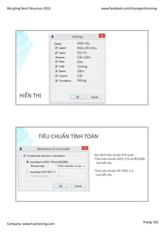 Bài giảng Revit Structure 2015 www.facebook.com/hoanganhtraining
Company: www.huytraining.com
HIỂN THỊ
Hiển thị
Biểu đồ màu
Giá trị
Cấu kiện
Sàn
Tường
Dầm
Cột
Móng
TIÊU CHUẨN TÍNH TOÁN
Xác định tiêu chuẩn tính toán
Theo tiêu chuẩn ASCE-7/5 và IBC2006
Loại kết cấu
Theo tiêu chuẩn EN 1991-1-1
Loại kết cấu
Trang 103
 