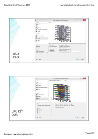 Bài giảng Revit Structure 2015 www.facebook.com/hoanganhtraining
Company: www.huytraining.com
BÁO
CÁO
Dữ liệu
Hiển thị mô hình
Hiển thị gối đỡ và toạ độ
Tải trọng và kết quả
Tải và tổ hợp tải trọng
Thành phần lực
Giá trị cực đại và cực tiểu
Kết quả chi tiết
Chọn loại tải cần hiển thị
LƯU KẾT
QUẢ
Lưu trữ lực tác dụng lên móng
Lưu trữ lực tác dụng lên cột, tường
Loại tải cần lưu
Trang 107
 