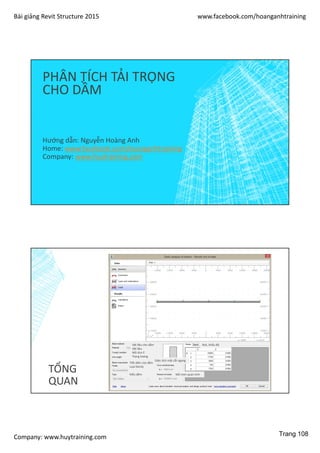 Bài giảng Revit Structure 2015 www.facebook.com/hoanganhtraining
Company: www.huytraining.com
PHÂN TÍCH TẢI TRỌNG
CHO DẦM
Hướng dẫn: Nguyễn Hoàng Anh
Home: www.facebook.comhoanganhtraining
Company: www.huytraining.com
TỔNG
QUAN
Vật liệu cho dầm
Vật liệu
Mô dun E
Trọng lượng
Tiết diện của dầm
Loại family
Kiểu dầm
Diện tích mặt cắt ngang
Mô men quán tính
Nút, khẩu độ
Trang 108
 