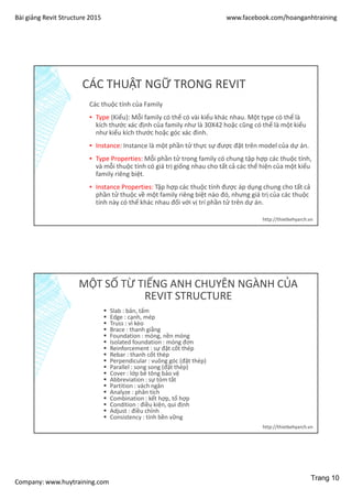 Bài giảng Revit Structure 2015 www.facebook.com/hoanganhtraining
Company: www.huytraining.com
CÁC THUẬT NGỮ TRONG REVIT
Các thuộc tính của Family
▪ Type (Kiểu): Mỗi family có thể có vài kiểu khác nhau. Một type có thể là
kích thước xác định của family như là 30X42 hoặc cũng có thể là một kiểu
như kiểu kích thước hoặc góc xác đinh.
▪ Instance: Instance là một phần tử thực sự được đặt trên model của dự án.
▪ Type Properties: Mỗi phần tử trong family có chung tập hợp các thuộc tính,
và mỗi thuộc tính có giá trị giống nhau cho tất cả các thể hiện của một kiểu
family riêng biệt.
▪ Instance Properties: Tập hợp các thuộc tính được áp dụng chung cho tất cả
phần tử thuộc về một family riêng biệt nào đó, nhưng giá trị của các thuộc
tính này có thể khác nhau đối với vị trí phần tử trên dự án.
http://thietkehyarch.vn
MỘT SỐ TỪ TIẾNG ANH CHUYÊN NGÀNH CỦA
REVIT STRUCTURE
 Slab : bản, tấm
 Edge : cạnh, mép
 Truss : vì kèo
 Brace : thanh giằng
 Foundation : móng, nền móng
 Isolated foundation : móng đơn
 Reinforcement : sự đặt cốt thép
 Rebar : thanh cốt thép
 Perpendicular : vuông góc (đặt thép)
 Parallel : song song (đặt thép)
 Cover : lớp bê tông bảo vệ
 Abbreviation : sự tóm tắt
 Partition : vách ngăn
 Analyze : phân tích
 Combination : kết hợp, tổ hợp
 Condition : điều kiện, qui định
 Adjust : điều chỉnh
 Consistency : tính bền vững
http://thietkehyarch.vn
Trang 10
 