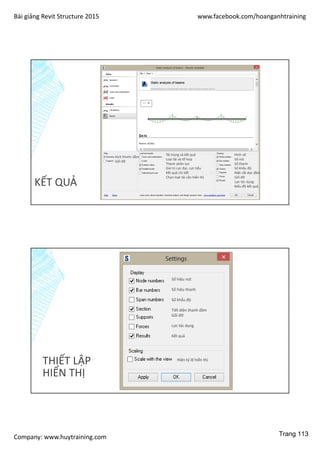 Bài giảng Revit Structure 2015 www.facebook.com/hoanganhtraining
Company: www.huytraining.com
KẾT QUẢ
Kích thước dầm
Gối đỡ
Tải trọng và kết quả
Loại tải và tổ hợp
Thành phần lực
Giá trị cực đại, cực tiểu
Kết quả chi tiết
Chọn loạt tải cần hiển thị
Hình vẽ
Số nút
Số thanh
Số khẩu độ
Mặt cắt dọc dầm
Gối đỡ
Lực tác dụng
Biểu đồ kết quả
THIẾT LẬP
HIỂN THỊ
Số hiệu nút
Số hiệu thanh
Số khẩu độ
Tiết diện thanh dầm
Gối đỡ
Lực tác dụng
Kết quả
Hiện tỷ lệ hiển thị
Trang 113
 