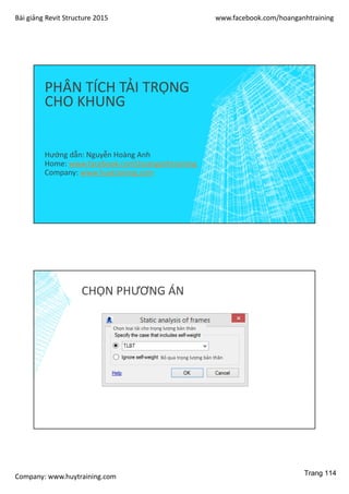 Bài giảng Revit Structure 2015 www.facebook.com/hoanganhtraining
Company: www.huytraining.com
PHÂN TÍCH TẢI TRỌNG
CHO KHUNG
Hướng dẫn: Nguyễn Hoàng Anh
Home: www.facebook.comhoanganhtraining
Company: www.huytraining.com
CHỌN PHƯƠNG ÁN
Chọn loại tải cho trọng lượng bản thân
Bỏ qua trọng lượng bản thân
Trang 114
 