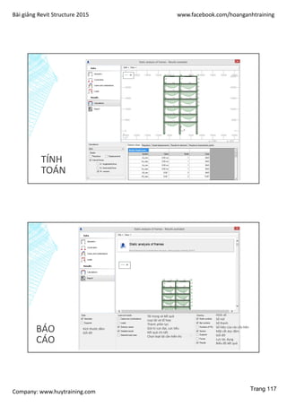 Bài giảng Revit Structure 2015 www.facebook.com/hoanganhtraining
Company: www.huytraining.com
TÍNH
TOÁN
BÁO
CÁO
Kích thước dầm
Gối đỡ
Tải trọng và kết quả
Loại tải và tổ hợp
Thành phần lực
Giá trị cực đại, cực tiểu
Kết quả chi tiết
Chọn loạt tải cần hiển thị
Hình vẽ
Số nút
Số thanh
Số hiệu của các cấu kiện
Mặt cắt dọc dầm
Gối đỡ
Lực tác dụng
Biểu đồ kết quả
Trang 117
 