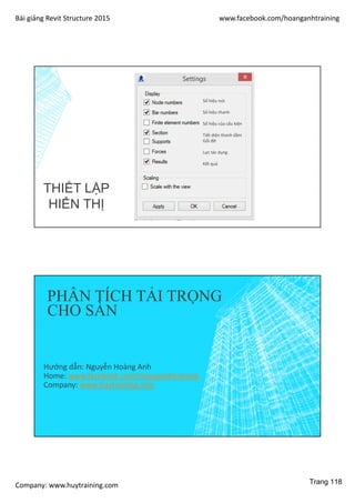 Bài giảng Revit Structure 2015 www.facebook.com/hoanganhtraining
Company: www.huytraining.com
Số hiệu nút
Số hiệu thanh
Số hiệu của cấu kiện
Tiết diện thanh dầm
Gối đỡ
Lực tác dụng
Kết quả
THIẾT LẬP
HIỂN THỊ
PHÂN TÍCH TẢI TRỌNG
CHO SÀN
Hướng dẫn: Nguyễn Hoàng Anh
Home: www.facebook.comhoanganhtraining
Company: www.huytraining.com
Trang 118
 